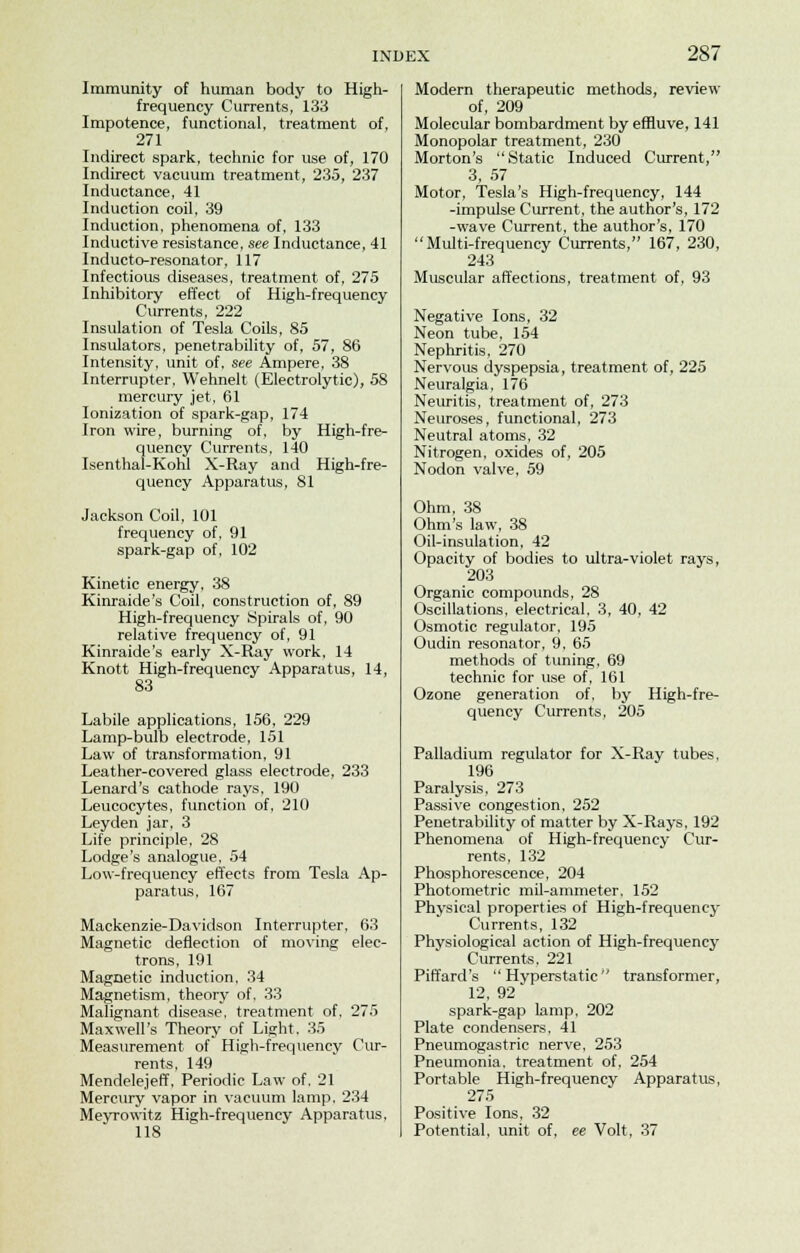 Immunity of human body to High- frequency Currents, 133 Impotence, functional, treatment of, 271 Indirect spark, technic for use of, 170 Indirect vacuum treatment, 235, 237 Inductance, 41 Induction coil, 39 Induction, phenomena of, 133 Inductive resistance, see Inductance, 41 Inducto-resonator, 117 Infectious diseases, treatment of, 275 Inhibitory effect of High-frequency Currents, 222 Insulation of Tesla Coils, 85 Insulators, penetrability of, 57, 86 Intensity, unit of, see Ampere, 38 Interrupter, Wehnelt (Electrolytic), 58 mercury jet, 61 Ionization of spark-gap, 174 Iron wire, burning of, by High-fre- quency Currents, 140 Isenthal-Kohl X-Ray and High-fre- quency Apparatus, 81 Jackson Coil, 101 frequency of, 91 spark-gap of, 102 Kinetic energy, 38 Kinraide's Coil, construction of, 89 High-frequency Spirals of. 90 relative frequency of, 91 Kinraide's early X-Ray work, 14 Knott High-frequency Apparatus, 14, 83 Labile applications, 156, 229 Lamp-bulb electrode, 151 Law of transformation, 91 Leather-covered glass electrode, 233 Lenard's cathode rays, 190 Leucocytes, function of, 210 Leyden jar, 3 Life principle, 28 Lodge's analogue, 54 Low-frequency effects from Tesla Ap- paratus, 167 Mackenzie-Davidson Interrupter, 63 Magnetic deflection of moving elec- trons, 191 Magnetic induction, 34 Magnetism, theory of, 33 Malignant disease, treatment of, 275 Maxwell's Theory of Light. 35 Measurement of High-frequency Cur- rents, 149 Mendelejeff, Periodic Law of. 21 Mercury vapor in vacuum lamp, 234 Meyrowitz High-frequency Apparatus, 118 Modern therapeutic methods, review of, 209 Molecular bombardment by effluve, 141 Monopolar treatment, 230 Morton's Static Induced Current, 3, 57 Motor, Tesla's High-frequency, 144 -impulse Current, the author's, 172 -wave Current, the author's, 170 Multi-frequency Currents, 167, 230, 243 Muscular affections, treatment of. 93 Negative Ions, 32 Neon tube, 154 Nephritis, 270 Nervous dyspepsia, treatment of, 225 Neuralgia, 176 Neuritis, treatment of, 273 Neuroses, functional, 273 Neutral atoms, 32 Nitrogen, oxides of, 205 Nodon valve, 59 Ohm, 38 Ohm's law, 38 Oil-insulation, 42 Opacity of bodies to ultra-violet rays, 203 Organic compounds, 28 Oscillations, electrical, 3, 40, 42 Osmotic regulator, 195 Oudin resonator, 9, 65 methods of tuning, 69 technic for use of, 161 Ozone generation of, by High-fre- quency Currents, 205 Palladium regulator for X-Ray tubes, 196 Paralysis, 273 Passive congestion, 252 Penetrability of matter by X-Rays, 192 Phenomena of High-frequency Cur- rents, 132 Phosphorescence, 204 Photometric mil-ammeter. 152 Physical properties of High-frequency Currents, 132 Physiological action of High-frequency Currents, 221 Piffard's  Hyperstatic  transformer, 12, 92 spark-gap lamp, 202 Plate condensers, 41 Pneumogastric nerve, 253 Pneumonia, treatment of, 254 Portable High-frequency Apparatus, 275 Positive Ions, 32 Potential, unit of, ee Volt, 37