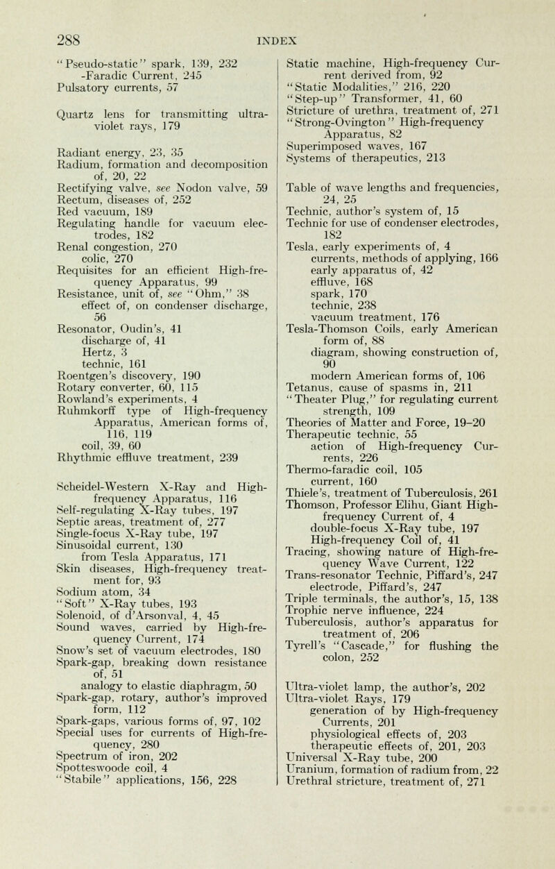 Pseudo-static spark, 139, 232 -Faradic Current, 245 Pulsatory currents, 57 Quartz lens for transmitting ultra- violet rays, 179 Radiant energy, 23, 35 Radium, formation and decomposition of, 20, 22 Rectifying valve, see Nodon valve, 59 Rectum, diseases of, 252 Red vacuum, 189 Regulating handle for vacuum elec- trodes, 182 Renal congestion, 270 colic, 270 Requisites for an efficient High-fre- quency Apparatus, 99 Resistance, unit of, see Ohm, 38 effect of, on condenser discharge, 56 Resonator, Oudin's, 41 discharge of, 41 Hertz, 3 technic, 161 Roentgen's discovery, 190 Rotary converter, 60, 115 Rowland's experiments, 4 Ruhmkorff type of High-frequency Apparatus, American forms of, 116, 119 coil, 39, 60 Rhythmic effluve treatment, 239 Scheidel-Western X-Ray and High- frequency Apparatus, 116 Self-regulating X-Ray tubes, 197 Septic areas, treatment of, 277 Single-focus X-Ray tube, 197 Sinusoidal current, 130 from Tesla Apparatus, 171 Skin diseases, High-frequency treat- ment for, 93 Sodium atom, 34 Soft X-Ray tubes, 193 Solenoid, of d'Arsonval, 4, 45 Sound waves, carried by High-fre- quency Current, 174 Snow's set of vacuum electrodes, 180 Spark-gap, breaking down resistance of, 51 analogy to elastic diaphragm, 50 Spark-gap, rotary, author's improved form, 112 Spark-gaps, various forms of, 97, 102 Special uses for currents of High-fre- quency, 280 Spectrum of iron, 202 Spotteswoode coil, 4 Stabile applications, 156, 228 Static machine, High-frequency Cur- rent derived from, 92 Static Modalities, 216, 220 Step-up Transformer, 41, 60 Stricture of urethra, treatment of, 271  Strong-Ovington  High-frequency Apparatus, 82 Superimposed waves, 167 Systems of therapeutics, 213 Table of wave lengths and frequencies, 24, 25 Technic, author's system of, 15 Technic for use of condenser electrodes, 182 Tesla, early experiments of, 4 currents, methods of applying, 166 early apparatus of, 42 effluve, 168 spark, 170 technic, 238 vacuum treatment, 176 Tesla-Thomson Coils, early American form of, 88 diagram, showing construction of, 90 modern American forms of, 106 Tetanus, cause of spasms in, 211 Theater Plug, for regulating current strength, 109 Theories of Matter and Force, 19-20 Therapeutic technic, 55 action of High-frequency Cur- rents, 226 Thermo-faradic coil, 105 current, 160 Thiele's, treatment of Tuberculosis, 261 Thomson, Professor Elihu, Giant High- frequency Current of, 4 double-focus X-Ray tube, 197 High-frequency Coil of, 41 Tracing, showing nature of High-fre- quency Wave Current, 122 Trans-resonator Technic, Piffard's, 247 electrode, Piffard's, 247 Triple terminals, the author's, 15, 138 Trophic nerve influence, 224 Tuberculosis, author's apparatus for treatment of, 206 Tyrell's Cascade, for flushing the colon, 252 Ultra-violet lamp, the author's, 202 Ultra-violet Rays, 179 generation of by High-frequency Currents, 201 physiological effects of, 203 therapeutic effects of, 201, 203 Universal X-Ray tube, 200 Uranium, formation of radium from, 22 Urethral stricture, treatment of, 271
