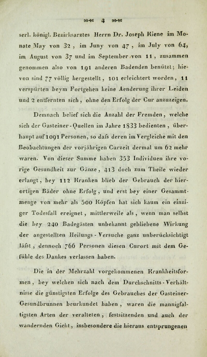 nate May von 32 , im Juny von 47 , im July von 64, im August von 3j und im September von 11 , zusammen genommen also von lgl anderen Badenden benutzt; hie- von sind 27 völlig hergestellt , 101 erleichtert worden, 11 verspürten beym Fortgehen keine Aendcrung ihrer Leiden und 2 entfernten sich , ohne den Erfolg der Cur anzuzeigen. Demnach belief sich die Anzahl der Fremden , welche sich der Gasteiner-Quellen im Jahre 1S33 bedienten , über- haupt auf 1091 Personen, so dafs deren im Vergleiche mit den Beobachtungen der vorjährigen Curzeit dermal um 62 mehr waren. Von dieser Summe haben 353 Individuen ihre vo- rige Gesundheit zur Gänze, 4l3 doch zum Tbeile wieder erlangt, bey 112 Kranken blieb der Gebrauch der hier- ortigen Bäder ohne Erfolg , und erst bey einer Gcsammt- menge von mehr als 500 Köpfen hat sich kaum ein einzi- ger Todesfall ereignet , mittlerweile als , wenn man selbst die bey 240 Badegästen unbekannt gebliebene Wirkung der angestellten Heilungs - Versuche ganz unberücksichtigt läfst , dennoch 766 Personen diesen Curort mit dem Ge- fühle des Dankes verlassen haben. Die in der Mehrzahl vorgekommenen Krankheilsfor- men , bey welchen sicli nach dein Durchschnitts-Verhält- nisse die günstigsten Erfolge des Gebrauches der Gasteiner- Gesundbrunnen beurkundet haben , waren die mannigfal- tigsten Arten der veralteten , festsitzenden und auch der wandernden Giclit, insbesondere die hieraus entsprungenen