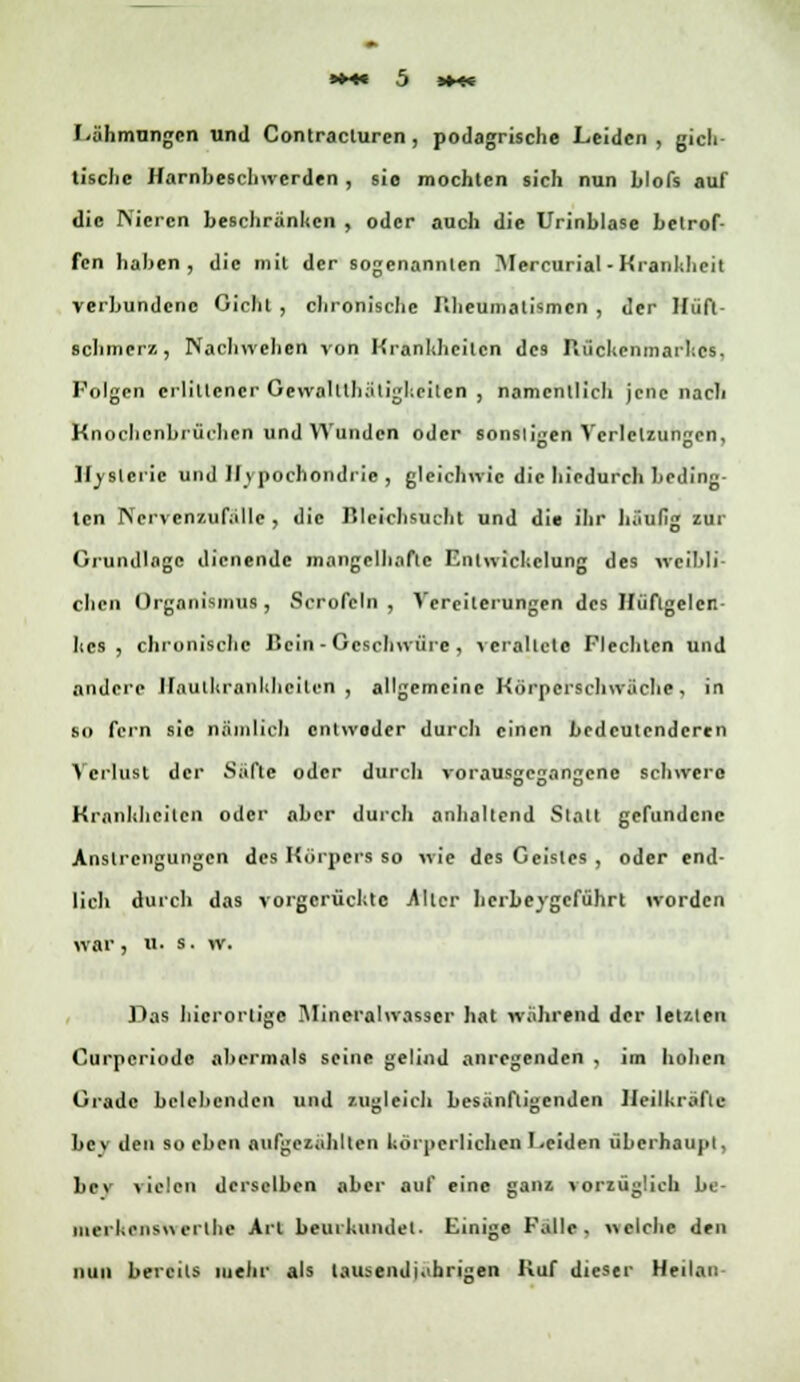 l-ähmungen und Contracturen , podagrische Leiden, gicli tische Harnbeschwerden , sie mochten sich nun hlofs auf die Nieren beschranken , oder auch die Urinblase betrof- fen haben, die mit der sogenannten Mercurial -Krankheit verbundene Gicht , chronische Rheumatismen , der Hüft- schmerz, Nachwelten von Krankheiten des Rückenmarkes, Folgen erlittener Gewalttätigkeiten , namentlich jene nach Knochcnbrüchcn und Wunden oder sonstigen Verletzungen, Hysterie und Hypochondrie, gleichwie die hiedurch beding- ten Nervenzufällc , die Bleichsucht und die ihr häufig zur Grundlage dienende mangelhafte Enlwichclung des wciMi dien Organismus , Scrofeln , Vereiterungen des Hüftgelen- kes , chronische Hein - Geschwüre , veraltete Flechten und andere Hautkrankheiten, allgemeine Körpcrschwiiclie, in so fern sie nämlich entweder durch einen bedeutenderen Verlust der Säfte oder durch vorausgegangene schwere Krankheiten oder aber durch anhaltend Statt gefundene Anstrengungen des Körpers so wie des Geistes , oder end- lich durch das vorgerückte .Alter herbeygeführt worden war , u. s. vv. Das Iiicrorlige Mineralwasser hat während der letzten Curpcriode abermals seine gelind anregenden , im hohen Grade belebenden und zugleich besänftigenden Heilkräfte bey den soeben aufgezahlten körperlichen Leiden überhaupt, Ihm vielen derselben aber auf eine ganz vorzüglich be- merken*« erthe Art beurkundet. Einige Falle, welche den nun bereits mehr als lausendi.ihrigen Kuf dieser Heilan