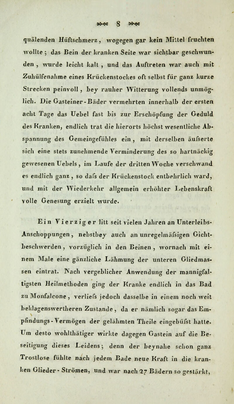 quälenden Hüftschmerz, wogegen gar kein Miltel fruchten wollte ; das Bein der kranken Seite war sichtbar geschwun- den , wurde leicht kalt , und das Auftreten war auch mit Zuhilfenahme eines Krückenstockes oft selbst für ganz kurze Strecken pcinvoll , bey rauher Witterung vollends unmög- lich. Die Gasteiner-Bäder vermehrten innerhalb der ersten acht Tage das Uebel fast bis zur Erschöpfung der Geduld des Kranken, endlich trat die hierorts höchst wesentliche Ab- spannung des Gemeingefühles ein , mit derselben äufserte sich eine stets zunehmende Verminderung des so hartnäckig gewesenen Uebels , im Laufe der dritten Woche verschwand es endlich ganz , so dafs der Krückenstock entbehrlich ward, und mit der Wiederkehr allgemein erhöhter Lebenskraft volle Genesung erzielt wurde. Ein V i e r z i g e r litt seit vielen Jahren an Unterleibs- Anschoppungen , nebstbey auch an unregelmäfsigen Gicht- beschwerden, vorzüglich in den Beinen, wornach mit ei- nem Male eine gänzliche Lähmung der unteren Gliedmas- sen eintrat. Nach vergeblicher Anwendung der mannigfal- tigsten Heilmethoden ging der Kranke endlich in das Bad zu Monfalcone, vcrliefs jedoch dasselbe in einem noch weit beklagenswertheren Zustande, da er nämlich sogar das Em- pfindungs-Vermögen der gelähmten Theilc eingebüfst hatte. Um desto wohllhätiger wirkte dagegen Gastein auf die Be- seitigung dieses Leidens; denn der beynahe schon ganz Trostlose fühlte nach jedem Bade neue Kraft in die kran- ken Glieder • Strömen, und war nach 1? Bädern so gestärkt,