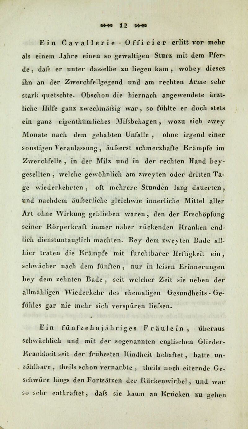 Ein Cavallerie Officier erlitt vor mehr als einem Jahre einen so gewaltigen Sturz mit dem Pfer- de , dafs er unter dasselbe zu liegen kam , wobey dieses ihn an der Zwcrchfellgegcnd und am rechten Arme sehr stark quetschte. Ohschon die hiernach angewendete ärzt- liche Hilfe ganz zweckmäfsig war, so fühlte er doch stets ein ganz eigenthüinliches Mifsbchagen , wozu sich zwey Monate nach dem gehabten Unfälle , ohne irgend einer sonstigen Veranlassung, äufserst schmerzhafte Krämpfe im Zwerchfelle , in der Milz und in der rechten Hand bev- geselllen , welche gewöhnlich am zweiten oder dritten Ta- ge wiederkehrten, oft mehrere Stunden lang dauerten, und nachdem äufserlichc gleichwie innerliche Mittel aller Art ohne Wirkung geblieben waren, den der Erschöpfung seiner Körperkraft immer naher rückenden Kranken end- lich dienstuntauglich machten. Bey dem zweylen Bade all- hier traten die Krämpfe mit furchtbarer Heftigkeit ein, schwächer nach dem fünflen , nur in leisen Erinnerungen bey dein zehnten Bade , seit welcher Zeit sie neben der allmähligen Wiederkehr des ehemaligen Gesundheils - Ge- fühles gar nie mehr sich verspüren liefsen. * Ein fünfzehnjähriges Fräulein, überaus schwächlich und mit der sogenannten englischen Glieder- Krankheit seit der frühesten Kindheit behaftet, halte un- zählbare , Iheils schon vernarble , thcils noch eilernde Ge- schwüre längs den Fortsätzen der Rückenwirbel , und war so sehr entkräftet, dafs sie kaum an Krücken zu gehen