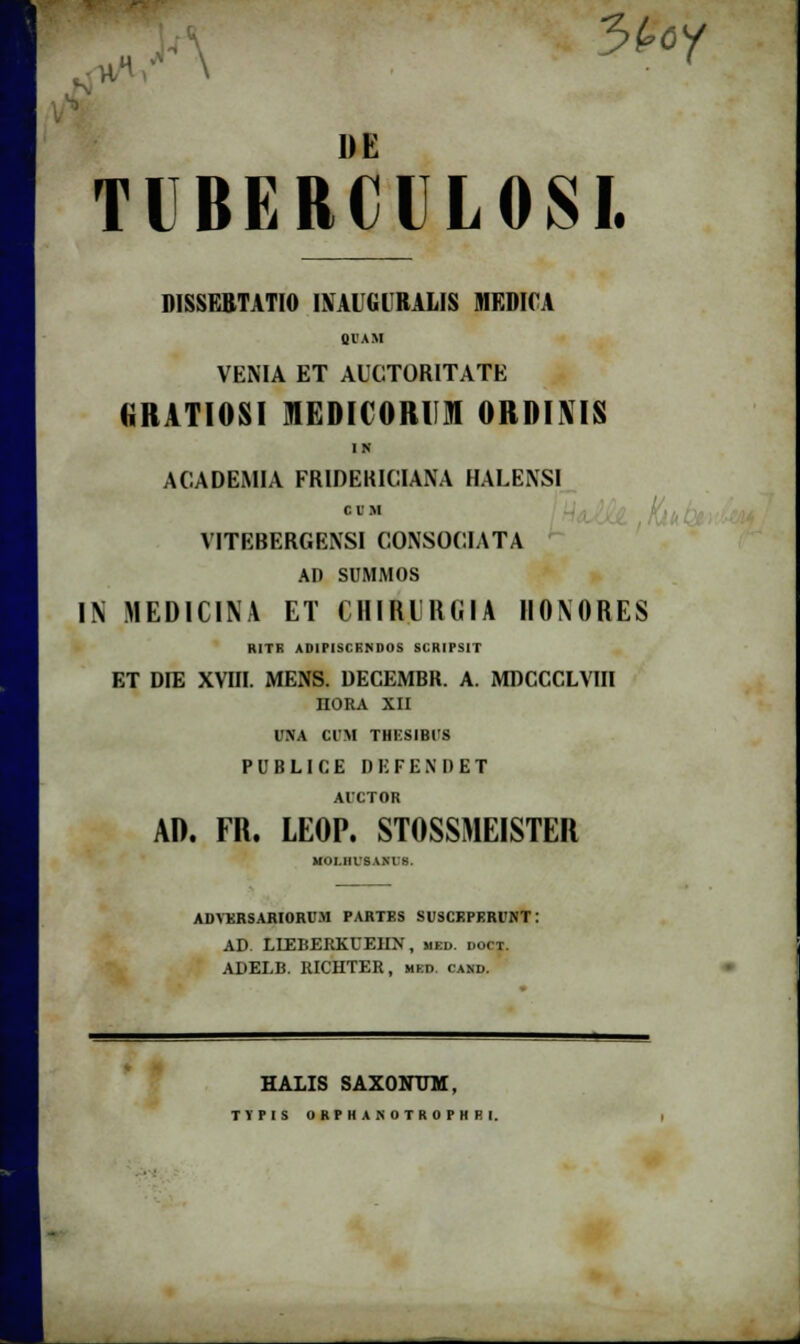 *H 3(>oy 1)E TIBERCILOSI. DISSERTATIO INAUGURALIS MKDICA giAM VENIA ET AUCTORITATE KRATIOSI lEDICORUM ORDINIS IN ACADEMIA FRIDEKICIANA HALENSI o n h VITEBERGENSI CONSOCIATA AD SUMMOS IN MEDICINA ET CHIRUlUilA HONORES RITK ADIPISCKNDOS SCRIPSIT ET DIE XVIII. MENS. DECEMBR. A. MDCCCLVIII noRA xu UNA CIM THICSIBUS PUBLICE DEFENDET AICTOR AD. FR. LEOP. STOSSMEISTER MOI.IIISANI 8. ADVKRSARIORUM PARTES SUSCKPERUNT: AD. LIEBERKUEIIN, med. doct. ADELB. RICHTER, mkd. cand. HALIS SAXONTJM, TVPIS ORPHANOTROPHRl.