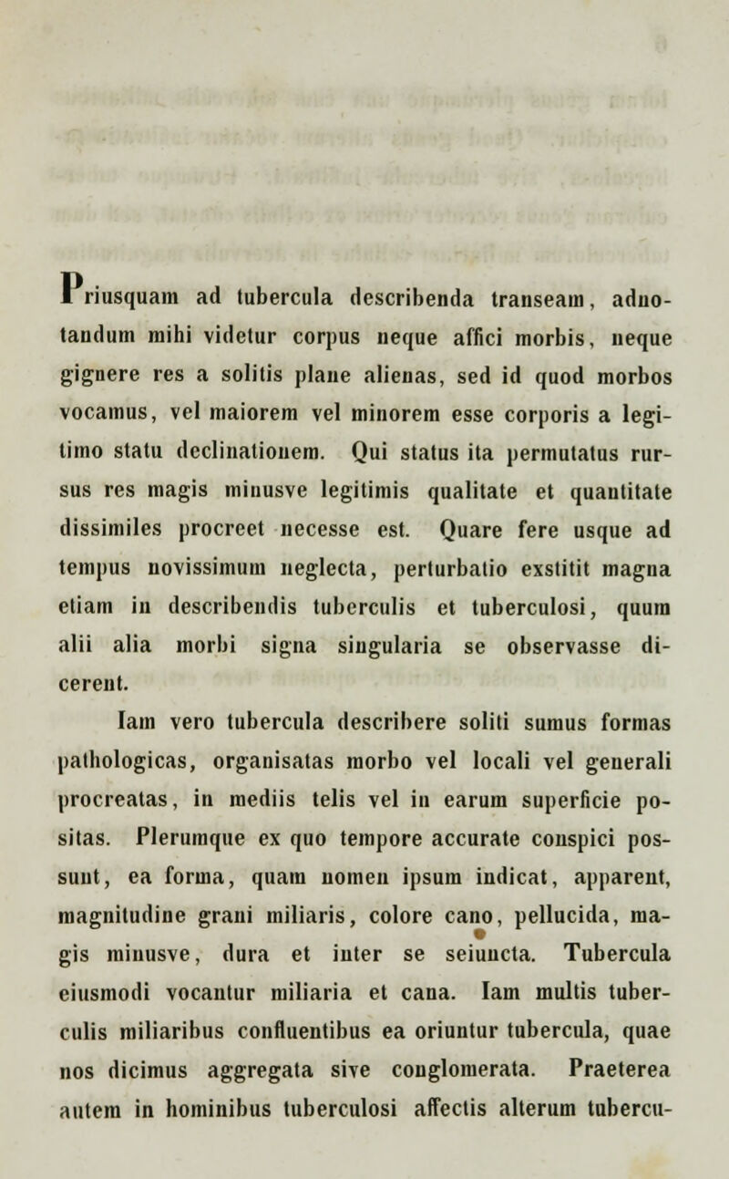 I riusquam ad tubercula dcscribenda transeain, aduo- tandum mihi videtur corpus neque affici morbis, neque gignere res a solitis plane alienas, sed id quod morbos vocamus, vel maiorem vel minorem esse corporis a legi- timo statu dcclinatiouem. Qui status ita permutatus rur- sus res magis minusve legitimis qualitate et quautitate dissimiles procreet necesse est. Quare fere usque ad tempus novissimum neglecta, perturbatio exstitit magna etiam in describendis tuberculis et tuberculosi, quura alii alia morbi signa singularia se observasse di- cerent. lam vero tubercula describere soliti sumus formas pathologicas, organisatas morbo vel locali vel generali procreatas, in mediis telis vel in earum superficie po- sitas. Plerumque ex quo tempore accurate conspici pos- suut, ea forma, quam nomen ipsum indicat, apparent, magnitudine grani miliaris, colore cano, pellucida, ma- gis minusve, dura et inter se seiuncta. Tubercula eiusmodi vocautur miliaria et cana. Iam multis tuber- culis miliaribus confluentibus ea oriuntur tubercula, quae nos dicimus aggregata sive conglomerata. Praeterea autem in hominibus tuberculosi affectis alterum tubercu-