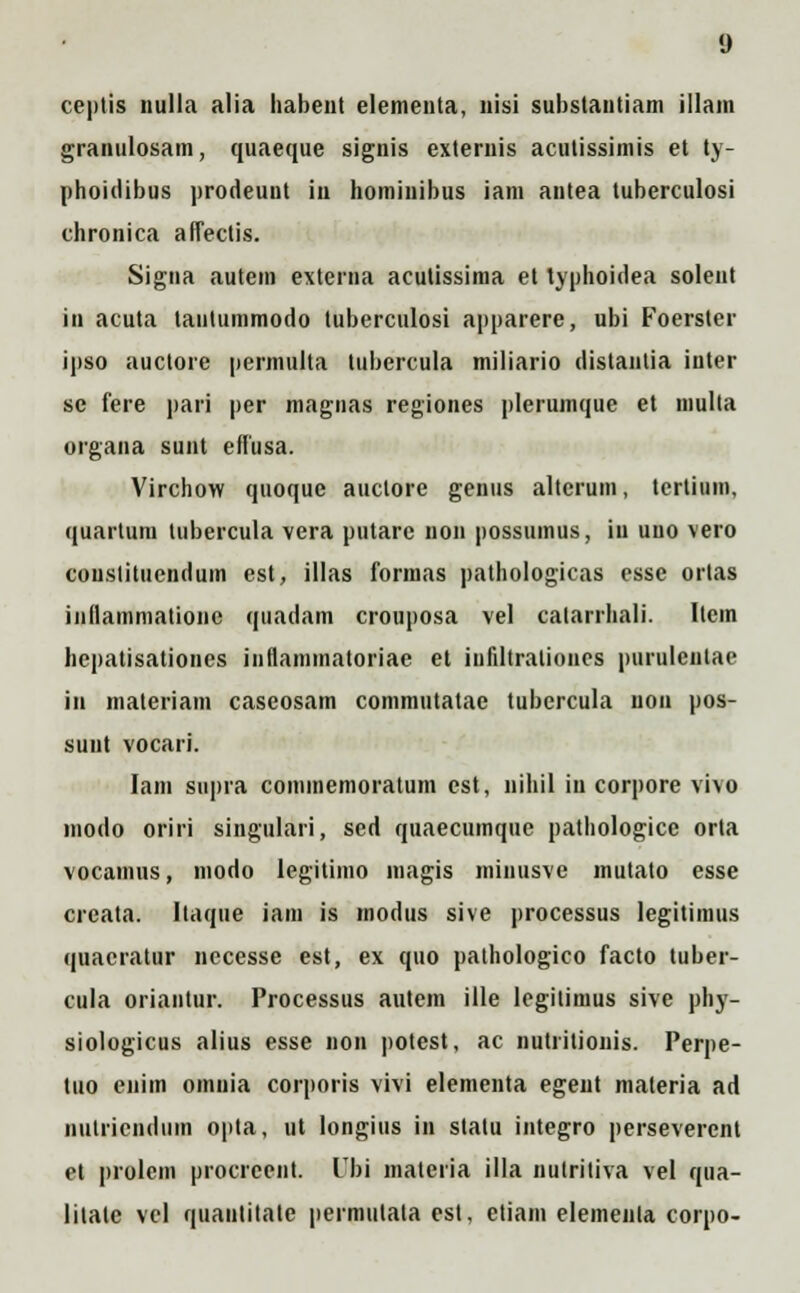 ceptis nulla alia habent elementa, nisi substautiam illam granulosam, quaeque signis exteruis acutissimis et ty- phoidibus prodeunt in hominibus iam antea tuberculosi chronica affectis. Signa autem externa acutissima et typhoidea solent in acuta tantummodo tuberculosi apparere, ubi Foerster ipso auctore permulta tubercula miliario distanlia inter sc fere pari per magnas regiones plerumque et multa organa sunt effusa. Virchow quoque auctore genus alterum, tcrtium, quartum tubercula vera putarc non possumus, iu uuo vero coustitucndum est, illas formas pathologicas esse orlas inllammatioiie quadam crouposa vel calarrhali. Itcm hepatisationes iiiflammatoriae et iufiltralioncs purulenlae in materiam caseosam commutatae tubcrcula uon pos- sunt vocari. Iam supra commemoratum est, nihil in corpore vi\o inodo oriri singulari, scd quaecumque pathologice orta vocamus, modo legitimo magis minusve mutato esse creata. Itaque iam is modus sive processus legitimus quacratur necesse est, ex quo pathologico facto tuber- cula oriantur. Processus autem ille legitimus sive phy- siologicus alius esse non potest, ac nutritionis. Perpe- tuo enim omuia corporis vivi elementa egent materia ad nutriciidiim opta, ut longius in stalu integro perseverent et prolem procrcent. lTbi materia illa nutritiva vel qua- litatc vcl quautitate permutala est, etiam elemenla corpo-