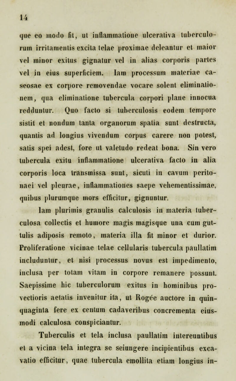 que eo morio fit, ut iiiflammalione ulcerativa luberculo- rum irritamenlis excita telae proximae rieleantur et maior vel miuor exilus gignatur vel in alias corporis partes vel in eius siiperficiem. Iam processum materiae ca- s-eosae ex corpore rcmovenriae vocare solent eliminalio- nem, qua eliminalioiie tubercula corpori plane innocua reririunlur. Quo facto si tuberculosis eodem tempore sistit et nonrium tanta organorum spatia sunt riestructa, quantis ari lougius vivcnrium corpus carere non potest, satis spei ariest, fore ut valeturio rerieat bona. Sin vero tubercula exitu inflammatione ulceraliva facto iu alia corporis loca transinissa suut, sicuti in cavuin perito- naei vel pleurae, inflammationes saepe vehementissimae, quibus plurumque mors cfficitur, gignuntur. lam plurimis grauulis calculosis in materia tuber- culosa collectis et humore magis magisque una cum gut- tulis ariiposis remoto, materia illa fit minor et riurior. Proliferatione viciuae telae cellularis tubercula paullatim iucluriuntur, et nisi processus novus est impeilimeiilo, inclusa per totam vitam in corpore remancre possunt. Saepissime hic tuberculorum exitus in hominibus pro- vectioris aelalis invenitur ita, ut Rogee auctore in quin- quagiuta fere ex centum cadaveribus concrementa eius- morii calculosa conspiciantur. Tuberculis et tela inclusa paullatim intereuntibus et a vicina tela integra se seiungere incipientibus exca- vatio efficitur, quae tubercula emollita etiam longius in-