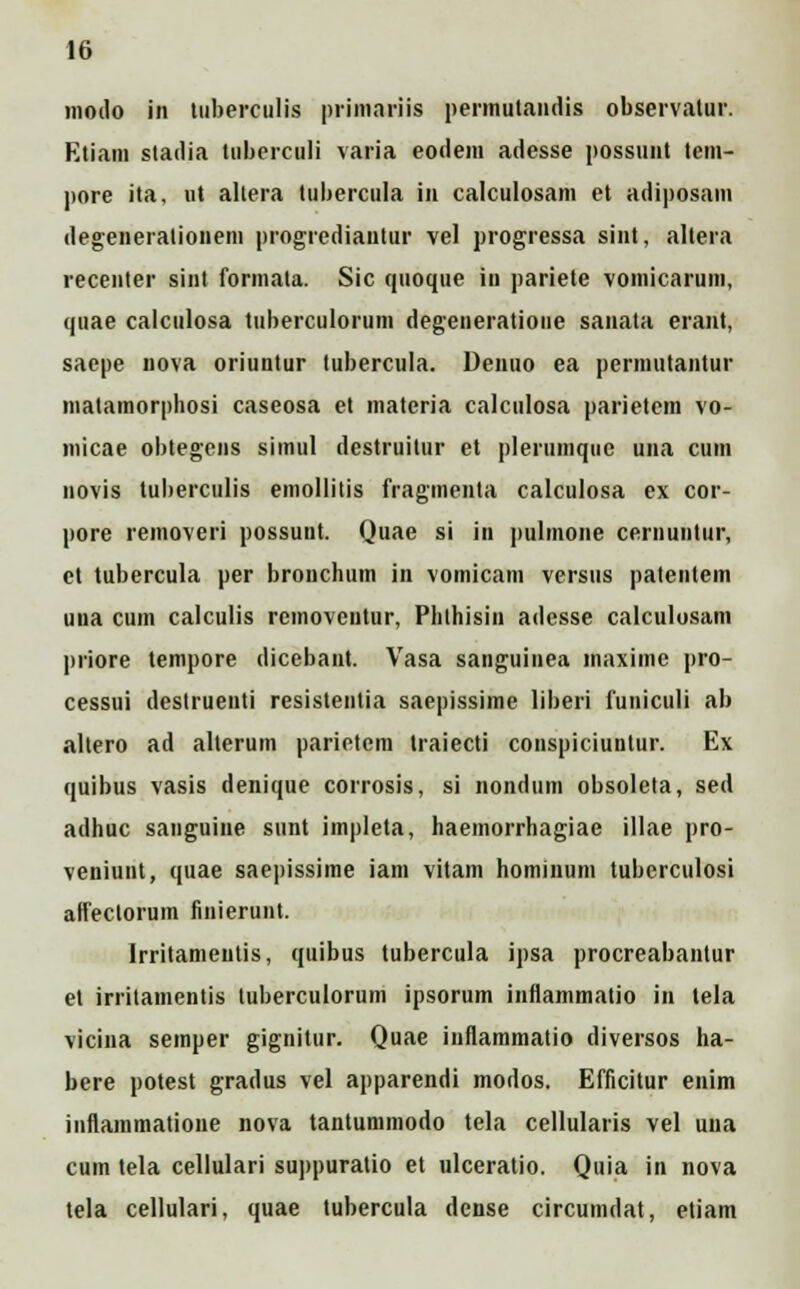 moilo in tuberculis primariis permutandis observatur. Etiam stadia tuberculi varia eodem adesse possunt tem- pore ita, ut altera tubercula in calculosam et adiposatn degeneralionem progrediantur vel progressa sint, altera recenter sint formata. Sic quoque in pariete vomicarum, quae calculosa tuberculorum degeneratione sauata erant, saepe nova oriuntur lubercula. Denuo ea pennutantur matamorphosi caseosa et materia calculosa parietem vo- micae obtegens simul destruitur et pleriimque una ciim novis tuberculis emollitis fragmenta calculosa ex cor- pore removeri possunt. Quae si in pulmone cernuntur, et tubercula per bronchum in vomicam versus patentem uua cum calculis removeutur, Plithisin adcsse calculosam priore tempore dicebant. Vasa sanguinea maxime pro- cessui destruenti resistentia saepissime liberi funiculi ab altero ad allerum parietem traiecti conspiciuntur. Ex quibus vasis denique corrosis, si nondum obsolcta, sed adhuc sanguine sunt impleta, haemorrhagiae illae pro- veniunt, quae saepissime iam vitam hominum tuberculosi affectorum finierunt. Irritamentis, quibus tubercula ipsa procreabantur et irritamentis tuberculorum ipsorum inflammatio in tela vicina semper gignitur. Quae inflammatio diversos ha- bere potest gradus vel apparendi modos. Efficitur enim inflammatione nova tantummodo tela cellularis vel una cum tela cellulari suppuratio et ulceratio. Quia in nova tela cellulari, quae tubercula dense circumdat, etiam