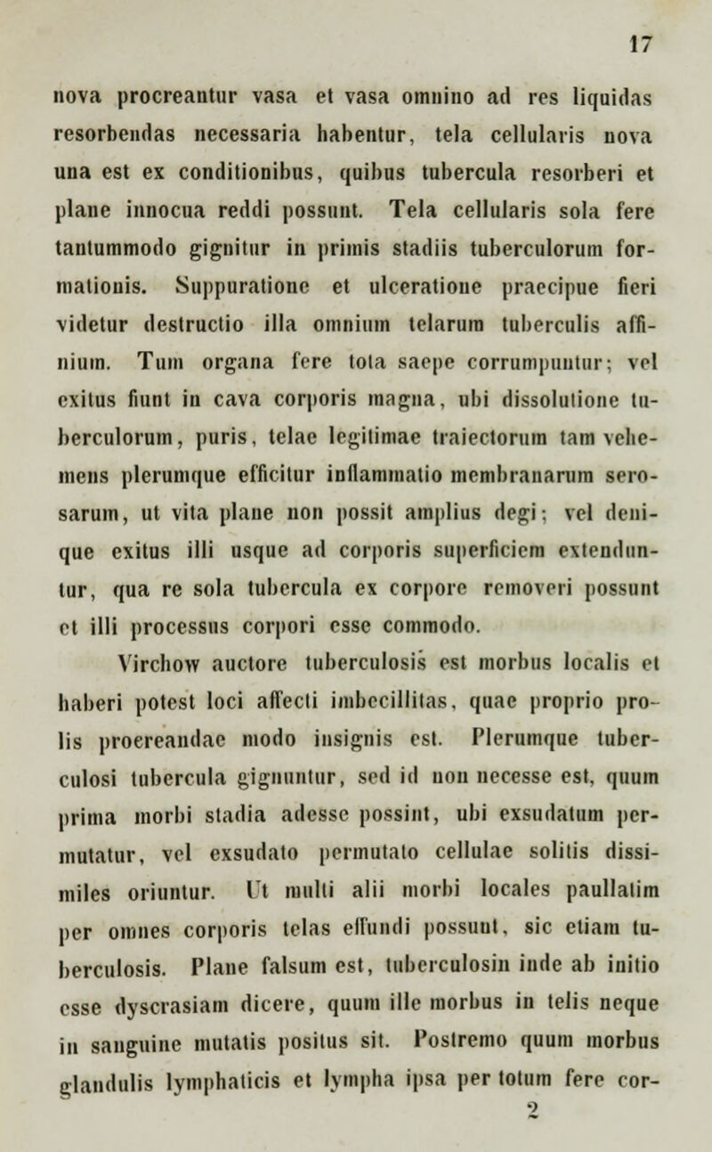 nova procreantur vasa et vasa omnino ad res liquidas resorbendas necessaria habentur, tela cellularis nova una est ex conditionibus, quibus tubercula resorberi et plane innocua reddi possunt. Tela cellularis sola fere tantummodo gignitur in primis stadiis tuberculorum for- mationis. Suppuratione et ulceratione praecipue fieri videtur destructio illa omnium telarum tuberculis affi- nium. Tum organa fere tola saepe corrumpuutur; vel exitus fiunt in cava corporis magna, ubi dissolulione tu- berculorum, puris, tclae legitimae traiectorum tam vche- inens plerumque efficitur inflammatio membranarum sero- sarum, ut vita plane non possit amplius degi-. vel deni- que cxitus illi usque ad corporis superficiem extendun- tur, qua rc sola tubercula ex corpore removeri possunt et illi processus corpori esse commodo. Virchow auctore tuberculosis est morbus localis et haberi potest loci affecli imbccillilas, quae proprio pro- lis proereandae modo insignis est. Plerumque tuber- culosi tubercula gignuntiir, sed id uon iiecesse est, quum prima morbi stadia adesse possint, ubi exsudatum pcr- mutatur, vel exsudato permutato cellulae solitis dissi- miles oriuntur. Ut miilli alii morbi locales paullalim per omnes corporis telas elfundi possuut, sic etiam tu- berculosis. Plane falsum est, tuberculosin inde ab initio csse dyscrasiam dicere, quum ille morbus in telis neque in sanguine mutatis positus sit. Postremo quum morbus glandulis lymphaticis et lympha ipsa per totum fere cor-