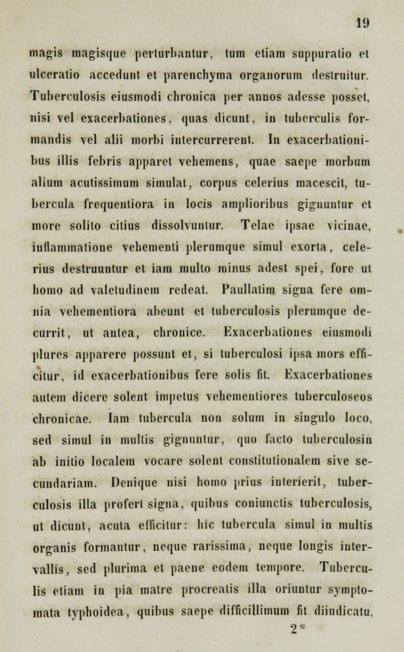 magis magisque pcrturbantur, tum etiam suppuralio et ulceratio accedunt et parenchyma organorum destruitur. Tuberculosis eiusmodi chrouica per annos adesse posset. nisi vel exacerbationes, quas ilicunt, in tubcrculis for- mandis vel alii morbi intercurrerent. In exacerbationi- bus illis febris apparet vehemens, quae saepe morbum alium acutissimum simulat, corpus celerius macescit, tu- bercula frequentiora in locis amplioribus gigiiuiitiir et more solito citius dissolvuntur. Telae ipsae vicinac, inflammatione vehementi plerumque simul exorta, cele- rius destruuntur et iam multo minus adcst spei, forc ut homo ad valetudinem rcdeat. Paullatim signa fere om- nia vehementiora abcunt et tuberculosis plerumque de- currit, tit antea, chronice. Exacerbatioues eiusmodi plures apparere possunt et, si tuberculosi ipsa mors efft- cilur, id exacerbatiouibus fere solis fit. Exacerbationes aittem dicerc solent impetus vehementiores tuberculoseos chronicae. Iam ttibercula non solum in singulo loco. sed simul in mullis giguiintur, quo facto luberculosin ab initio localcm vocarc solent constitiilionalem sive se- cundariam. Dcnique nisi homo prius iuterierit, tuber- culosis illa profcrt signa, quibtts coniuiiclis ttibcrculosis, ut dicunt, acuta efficitur: hic tubercula simul in multis organis formantttr, neque rarissima, ncque longis inter- vallis, sed plurima et paene eodem lempore. Tubercu- lis ctiam in pia matre procrealis illa oriuutur sympto- mata typhoidea, quibtis saepe difficillimum fit diiudicatu, o*