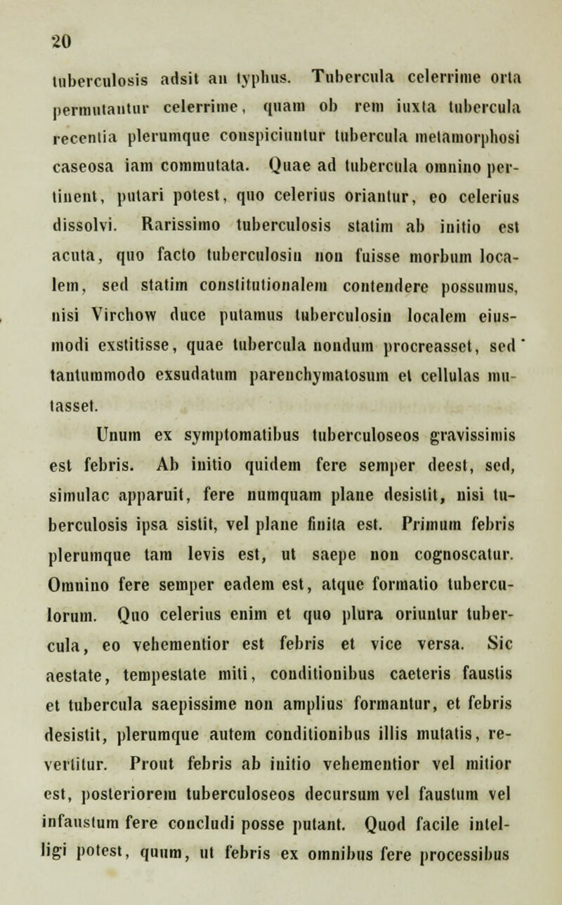 tuberculosis adsit an lyphus. Tubercula celerrinie orta permulantur celerrime, quam ob rem iuxta tubercula recenlia plerumquc conspiciuutur tubercula melamorphosi caseosa iam commutata. Quae ad tubercula omnino per- tinent, putari potest, qno celerius oriantur, eo celerius dissolvi. Rarissimo tuberculosis statim ab initio est acnta, quo facto tuberculosiu nou fuisse morbum loca- lem, sed statim constitutionalem contendere possumus, nisi Virchow duce putamus tuberculosin localem eius- modi exstitisse, quae tubercula nondum procreassct, sed tantummodo exsudatum parenchymatosum et cellulas mu- tasset. Unum ex symptomatibus tuberculoseos gravissimis est febris. Ab initio quidem fere semper deest, sed, simulac apparuit, fere numquam plane desistit, nisi tu- berculosis ipsa sistit, vel plane fuiita est. Primum febris plerumque tam levis est, ut saepe non cognoscatur. Omnino fere semper eadem est, atque formatio tubcrcu- lorum. Quo celerius enim et quo plura oriuntur tuber- cula, eo vehementior est febris et vice versa. Sic aestate, tempestate miti, conditiouibus caeteris faustis et tubercula saepissime non amplius formantur, et febris desistit, plerumque autcm conditionibus illis mutatis, re- vertitur. Prout febris ab initio vehementior vel mitior est, posteriorem tuberculoseos decursum vel faustum vel infauslum fere concludi posse putant. Quod facile intel- ligi potest, quum, ut febris ex omnibus fere processibus