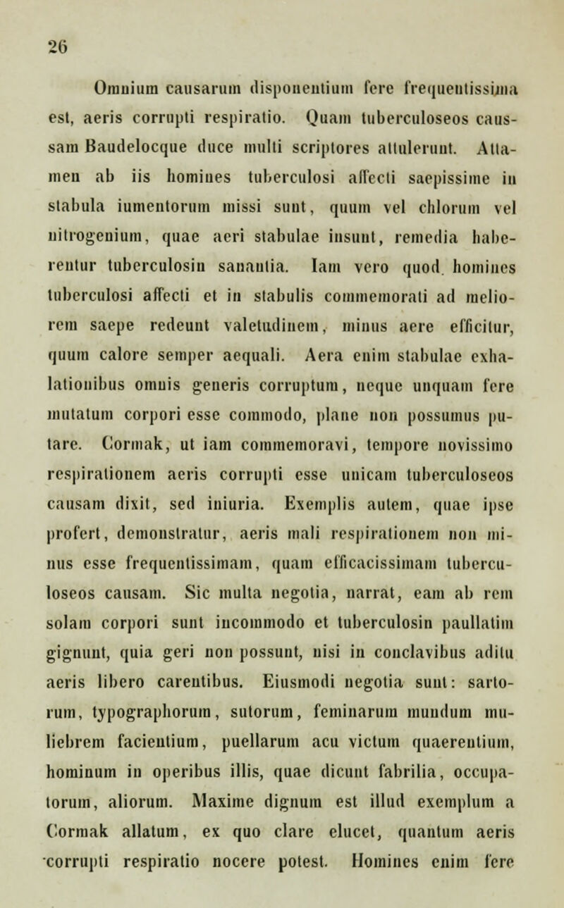 Orauium causarum dispoiieutium fcre freqiietitissiina est, aeris corrupti respiratio. Quam tuberculoseos caus- sam Baudelocque duce inulti scriptores altuleruut. Atta- men ab iis homiues tuberculosi alfecti saepissirae iu stabula iumentorum missi suut, quum vel chlorum vel liitrogenium, quae aeri stabulae insuiit, remedia habe- reiitur tuberculosin sanaulia. Iam vero quod homines luberculosi affecli et in slabulis commemorati ad melio- rem saepe redeunt valetiidinem, miiius aere efficilur, quum calore semper aequali. Aera enim stabulae exha- lationibus omuis generis corruptum, neque unquam fere mutatum corpori esse commodo, plane uon possumus pu- tare. Cormak, ut iam commemoravi, tempore novissimo respirationem aeris corrupti esse uuicam tuberculoseos causam dixit, sed iniuria. Exemplis autem, quae ipse profert, demonslratur, aeris mali respiralionem non mi- nus csse frequcntissimam, quara efficacissiinam tubercu- loseos causam. Sic multa negotia, narrat, eam ab rcm solam corpori sunt iucommodo et tuberculosin paullatim gignunt, quia geri non possunt, uisi in conclavibus adilu aeris libcro careutibus. Eiusmodi negotia suut: sarto- rum, typographorura, sutorum, feminarum muiidum mu- liebrem facieutium, puellarum acu victum quaereutium, hominum in operibus illis, quae dicunt fabrilia, occupa- torum, aliorum. Maxime dignura est illud exemplum a Cormak allatum, ex quo clare elucet, quantum aeris corrupli respiratio nocere potest. Homines enim fcrc