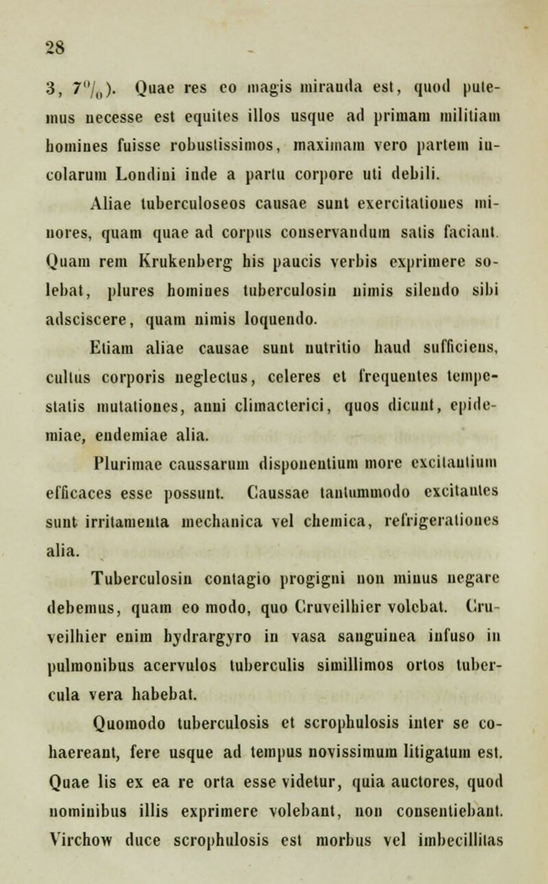 3, 7/„). Quae res eo magis mirauda est, quod pule- inus uecesse est equites illos usque ad primam militiam homines fuisse robustissimos, maxiinam vero partem iu- colarum Londiui iude a partu corpore uti debili. Aliae tuberculoseos causae suut exercitatioues mi- nores, quam quae ad corpus conservandum salis faciant. Quani rem Krukenberg his paucis verbis exprimere so- lebat, plures homines tuberculosiu uimis silendo sibi adsciscere, quam nimis loquendo. Eliam aliae causac suut uutritio haud sufficieus, cullus corporis uegleclus, ccleres ct frcqueutes temj>c- statis mutationes, auui climaclerici, quos dicuut, cpide- miae, eudemiae alia. Plurimae caussarum disponeutium more excilaulium efficaces esse possuut. Caussae tantummodo excitanles sunt irritameuta mechanica vel chemica, refrigerationes alia. Tubcrculosiu contagio progigni non iniuus uegare debemus, quam eo modo, quo Cruveilhier volcbat. Cru- veilhier enim hydrargyro in vasa sauguiuea iufuso in pulmonibus acervulos tuberculis siinillimos ortos tuber- cula vera habebat. Quomodo tuberculosis ct scrophulosis inter se co- haereant, fere usque ad tempus novissimura litigatum est. Quae lis ex ea re orta esse videtur, quia auctores, quod uomiuibus illis exprimerc volebant, non consentiebant. Virchow duce scrophulosis est morbus vel imbecillilas