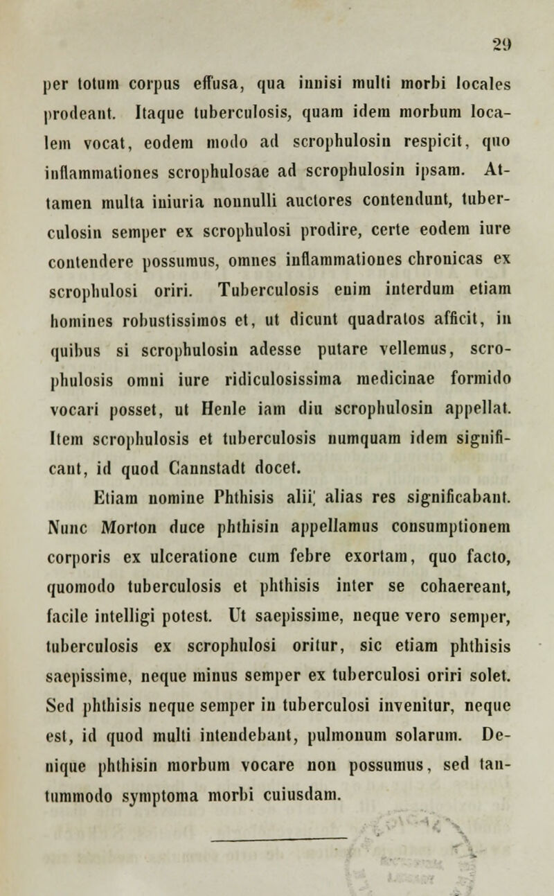 per totum corpns effusa, qua iunisi multi morbi locales prodeant. Itaque tuberculosis, quam idem morbum loca- lem vocat, eodem modo ad scrophulosin respicit, quo inflammationes scrophulosae ad scrophulosin ipsam. At- tamen multa iniuria nounulli auctores contendunt, tuber- culosin semper ex scrophulosi prodire, certe eodem iure contendere possumus, omnes inflammationes chronicas ex scrophulosi oriri. Tuberculosis enim interdum etiam homines robustissimos et, ut dicunt quadratos afficit, in quibus si scrophulosin adesse putare vellemus, scro- phulosis omni iure ridiculosissima medicinae formido vocari posset, ut Henle iam diu scrophulosin appellat. Item scrophulosis et tuberculosis numquam idem signifi- caut, id quod Cannstadt docet. Etiam nomine Phthisis alii] alias res significabant. Nunc Morton duce phthisin appellamus consumptionem corporis ex ulceratione cum febre exortam, quo facto, quomodo tuberculosis et phthisis inter se cohaereant, facile intelligi potest. Ut saepissime, neque vero semper, tuberculosis ex scrophulosi oritur, sic etiam phthisis sacpissime, neque minus semper ex tuberculosi oriri solet. Sed phthisis neque semper in tuberculosi invenitur, neque est, id quod multi intendebant, pulmouum solarum. De- nique phthisin morbiim vocare non possumus, sed tan- tiimmodo symptoma morbi cuiusdam.