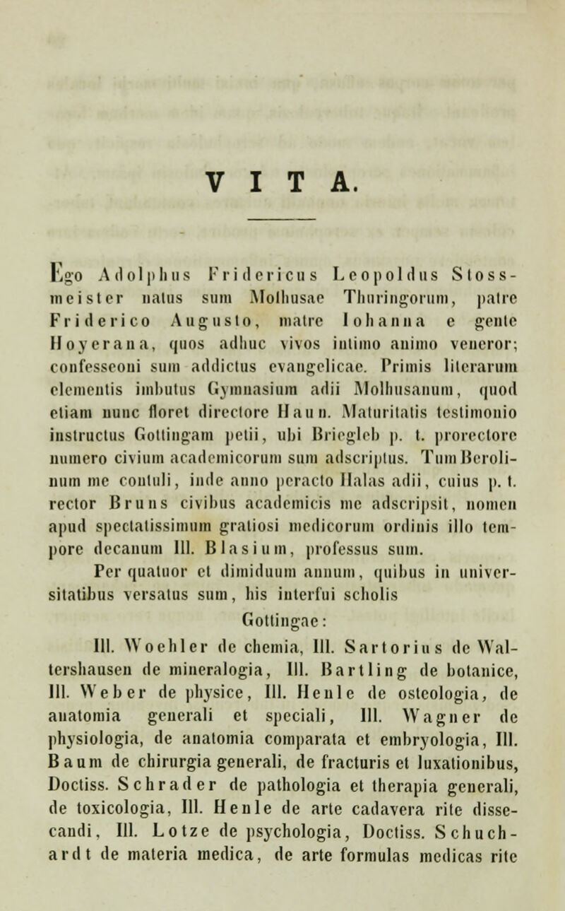 V I T A. Ego Adolphus Fri dericu s Lcopoldus Sloss- meister natus sum Molliusae Thuringormn, patre Friderico Auguslo, matie lolianna e geute Hoyerana, quos adliuc \ivos iiitimo auinio veneror; confesscoui suin addictus evangelicae. Priinis literarum elcnientis imbutus Gymnasiuin adii Molliusanuin, quod eliain uunc lloret dircctore llaun. Maluritalis lcslimonio instructus Gottingam |tctii, ubi Briegleb p. t. prorectore numero civium academicoruni sum adscriptus. Tuni Beroli- num me contuli, inde anno pcracto Halas adii, cuius p. I. rcctor Bruns civibus acadcmicis me adscripsil, nonicn apud spcctalissiniuin graliosi niedicorum ordinis illo tcm- pore decanuin 111. Blasium, professus sum. Pcr quatuor ct dimiduum aiiiium, quibus iu univcr- sitatibus vcrsatus sum, his iuterfui scholis Gottingae: III. Wochler dc chemia, III. Sartorius de Wal- tershausen de mineralogia, III. Bartling de botanice, III. Weber de physice, 111. Henle de osteologia, de anatomia generali et speciali, 111. Wagner de physiologia, de anatomia comparata et embryologia, 111. Baum de chirurgia generali, de fracturis et luxationibus, Doctiss. Schrader de pathologia et therapia generali, de toxicologia, 111. Henle de arte cadavera rite disse- candi, 111. Lotze de psychologia, Doctiss. Schuch- ardt de materia medica, de arte formulas medicas ritc