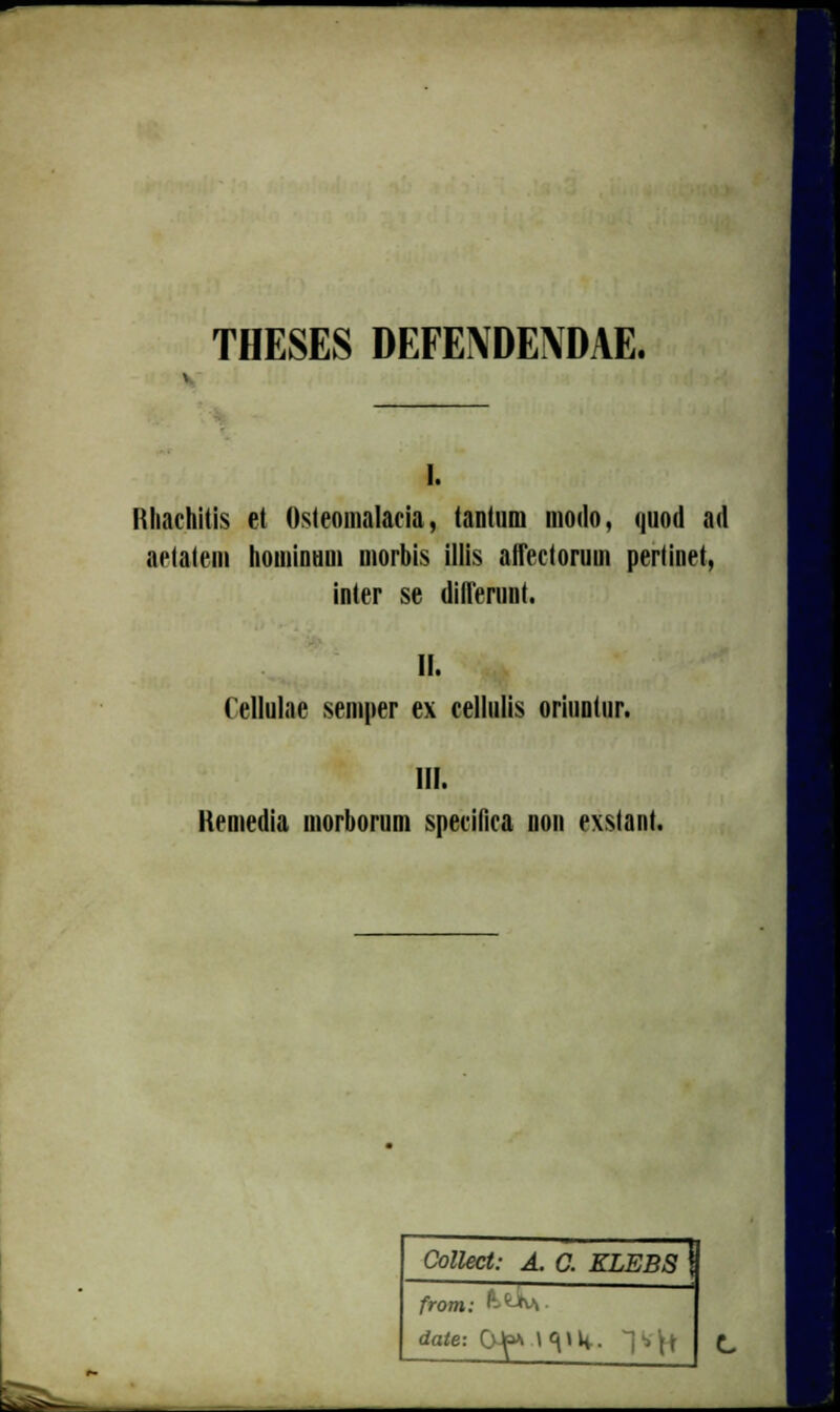 THESES DEFENDENDAE. i. Nhachitis et Osteomalacia, tantum modo, quod ad aelatem hominHOi morbis illis affectorum pertinet, inter se diflerunt. II. (ellulae semper ex cellulis oriuntur. III. Kemedia morborum specilica non exstant. Collect: A. C. ELEBS \ from: P-fcJrv\. date: CMf* l <\ > K. ~j •> ^t ^tSs^