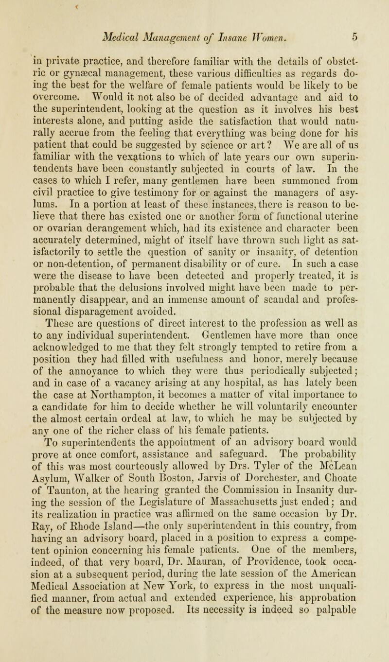 in private practice, and therefore familiar with the details of obstet- ric or gynsecal management, these various difficulties as regards do- ing the best for the welfare of female patients would be likely to be overcome. Would it not also be of decided advantage and aid to the superintendent, looking at the question as it involves his best interests alone, and putting aside the satisfaction that would natu- rally accrue from the feeling that everything was being done for his patient that could be suggested by science or art ? We are all of us familiar with the vexations to which of late years our own superin- tendents have been constantly subjected in courts of law. In the cases to which I refer, many gentlemen have been summoned from civil practice to give testimony for or against the managers of asy- lums. In a portion at least of these instances, there is reason to be- lieve that there has existed one or another form of functional uterine or ovarian derangement which, had its existence and character been accurately determined, might of itself have thrown such light as sat- isfactorily to settle the question of sanity or insanity, of detention or non-detention, of permanent disability or of cure. In such a case were the disease to have been detected and properly treated, it is probable that the delusions involved might have been made to per- manently disappear, and an immense amount of scandal and profes- sional disparagement avoided. These are questions of direct interest to the profession as well as to any individual superintendent. Gentlemen have more than once acknowledged to mo that they felt strongly tempted to retire from a position they had filled with usefulness and honor, merely because of the annoyance to which they were thus periodically subjected; and in case of a vacancy arising at any hospital, as has lately been the case at Northampton, it becomes a matter of vital importance to a candidate for him to decide whether he will voluntarily encounter the almost certain ordeal at law, to which he may be subjected by any one of the richer class of his female patients. To superintendents the appointment of an advisory board would prove at once comfort, assistance and safeguard. The probability of this was most courteously allowed by Drs. Tyler of the McLean Asylum, AValker of South Boston, Jarvis of Dorchester, and Choate of Taunton, at the hearing granted the Commission in Insanity dur- ing the session of the Legislature of Massachusetts just ended; and its realization in practice was affirmed on the same occasion by Dr. Ray, of Rhode Island—the only superintendent in this country, from having an advisory board, placed in a position to express a compe- tent opinion concerning his female patients. One of the members, indeed, of that very board, Dr. Mauran, of Providence, took occa- sion at a subsequent period, during the late session of the American Medical Association at New York, to express in the most unquali- fied manner, from actual and extended experience, his approbation of the measure now proposed. Its necessity is indeed so palpable