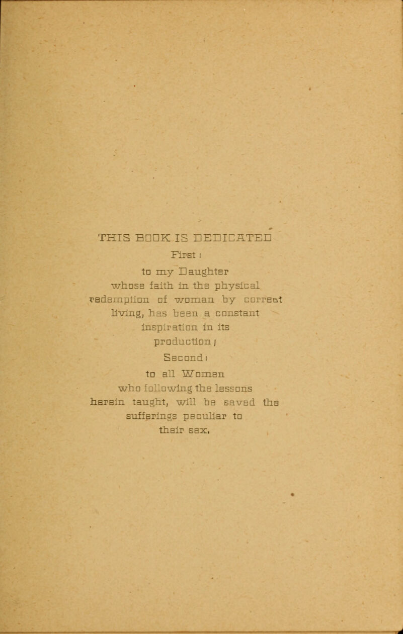 THIS EIDK IS EEEICilTEE First i tn my EaughtEr whosE faith in ths physical rBdEmpiion nf woman by ccrrEct living, has deeu a constant inspiration in its production j SEcondi to all WomEn w: vhig thE lsssons hErsin taught, -will ob savEd tha snffBrings pEculiar to thsir sex,