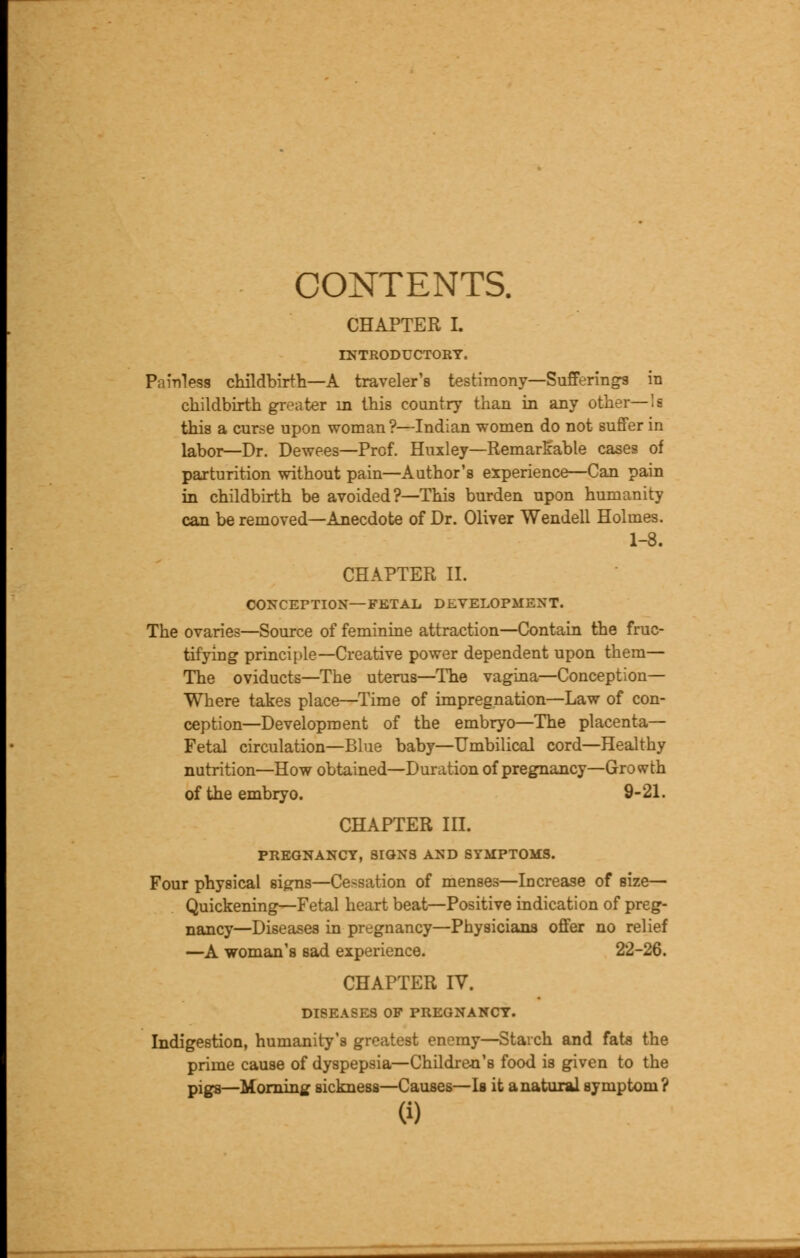 CONTENTS. CHAPTER I. INTRODUCTORY. Painless childbirth—A traveler's testimony—Sufferings in childbirth greater m this country than in any other—'s this a curse upon woman?—Indian women do not suffer in labor—Dr. Dewees—Prof. Huxley—Remarkable cases of parturition without pain—Author's experience—Can pain in childbirth be avoided ?—This burden upon humanity can be removed—Anecdote of Dr. Oliver Wendell Holmes. 1-8. CHAPTER II. CONCEPTION—FETAL DEVELOPMENT. The ovaries—Source of feminine attraction—Contain the fruc- tifying principle—Creative power dependent upon them— The oviducts—The uterus—The vagina—Conception— Where takes place—Time of impregnation—Law of con- ception—Development of the embryo—The placenta— Fetal circulation—Blue baby—Umbilical cord—Healthy nutrition—How obtained—Duration of pregnancy—Growth of the embryo. 9-21. CHAPTER III. PREGNANCY, SIGNS AND SYMPTOMS. Four physical signs—Cessation of menses—Increase of size— Quickening—Fetal heart beat—Positive indication of preg- nancy—Diseases in pregnancy—Physicians offer no relief —A woman's sad experience. 22-26. CHAPTER IV. DISEASES OF PREGNANCY. Indigestion, humanity's greatest enemy—Starch and fats the prime cause of dyspepsia—Children's food is given to the pigs—Morning sickness—Causes—Is it anatuxalsymptom?