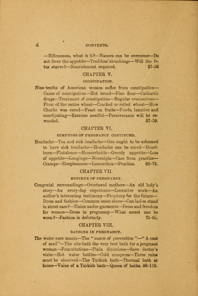 —Biliousness, what is it?—Nausea can be overcome—Do not force the appetite—Tradition'steachings—Will the fe- tus starve?—Nourishment required. 27-36 CHAPTER V. CONSTIPATION. Nine tenths of American women suffer from constipation— Cause of constipation—Hot bread—Fine flour—Cathartic drugs—Treatment of constipation—Regular evacuations— Flour of the entire wheat—Cracked or rolled wheat—How Charlie was cured—Feast on fruits—Foods, laxative and constipating—Exercise needful—Perseverance will be re- warded. 87-59. CHAPTER VI. 8TMPTOMS OP PREGNANCY CONTINUED. Headache—Tea and sick headache—One ought to be ashamed to have sick headache—Headache can be cured—Heart- burn—Flatulence—Hemorrhoids—Greedy appetite—Loss of appetite—Longings—Neuralgia—Case from practice— Cramps—Sleeplessness—Leucorrhea—Pruritus. 60-74. CHAPTER VII. HYGIENE OP PREGNANCY. Congenial surroundings—Overtaxed mothers—An old lady's story—An every-day experience—Lucrative work—An author's interesting testimony—Prophecy fior the future— Dress and fashion—Common sense shoes—Can ladies stand in street cars ?—Union under-garments—Dress and freedom for women—Dress in pregnancy—What corset can be worn ?—Fashion in deformity. 75-95. CHAPTER VIII. BATHING IN PREGNANCY. The water cure mania—The  ounce of prevention — A coat of mail—The sitz-bath the very best bath for a pregnant woman—Fomentations—Plain directions—Save doctor's visits—Hot water bottles—Cold compress—Three rules must be observed—The Turkish bath—Thermal bath at home—Value of a Turkish bath—Queen of baths. 96-110.