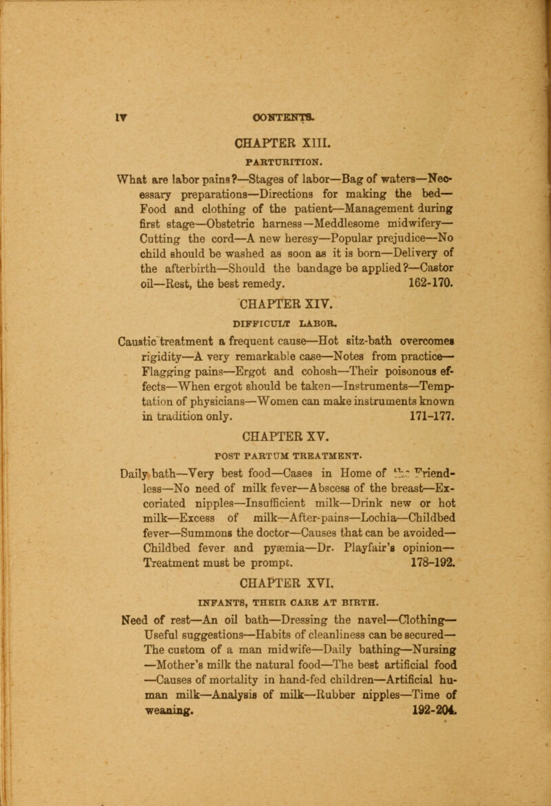 IT OOKTKNTB. CHAPTER XIII. PARTURITION. What are labor pains?—Stages of labor—Bag of waters—Neo- essary preparations—Directions for making the bed— Food and clothing of the patient—Management during first stage—Obstetric harness—Meddlesome midwifery— Cutting the cord—A new heresy—Popular prejudice—No child should be washed as soon as it is born—Delivery of the afterbirth—Should the bandage be applied?—Castor oil—Rest, the best remedy. 162-170. CHAPTER XIV. DIFFICULT LABOR. Caustic treatment a frequent cause—Hot sitz-bath overcomes rigidity—A very remarkable case—Notes from practice— Flagging pains—Ergot and cohosh—Their poisonous ef- fects—When ergot should be taken—Instruments—Temp- tation of physicians—Women can make instruments known in tradition only. 171-177. CHAPTER XV. POST PARTUM TREATMENT. Daily bath—Very best food—Cases in Home of lh~ friend- less—No need of milk fever—Abscess of the breast—Ex- coriated nipples—Insufficient milk—Drink new or hot milk—Excess of milk—After-pains—Lochia,—Childbed fever—Summons the doctor—Causes that can be avoided— Childbed fever and pyaemia—Dr. Playfair's opinion— Treatment must be prompt. 178-192. CHAPTER XVI. INFANTS, THEIR CARE AT BIRTH. Need of rest—An oil bath—Dressing the navel—Clothing— Useful suggestions—Habits of cleanliness can be secured— The custom of a man midwife—Daily bathing—Nursing —Mother's milk the natural food—The best artificial food —Causes of mortality in hand-fed children—Artificial hu- man milk—Analysis of milk—Rubber nipples—Time of weaning. 192-204.