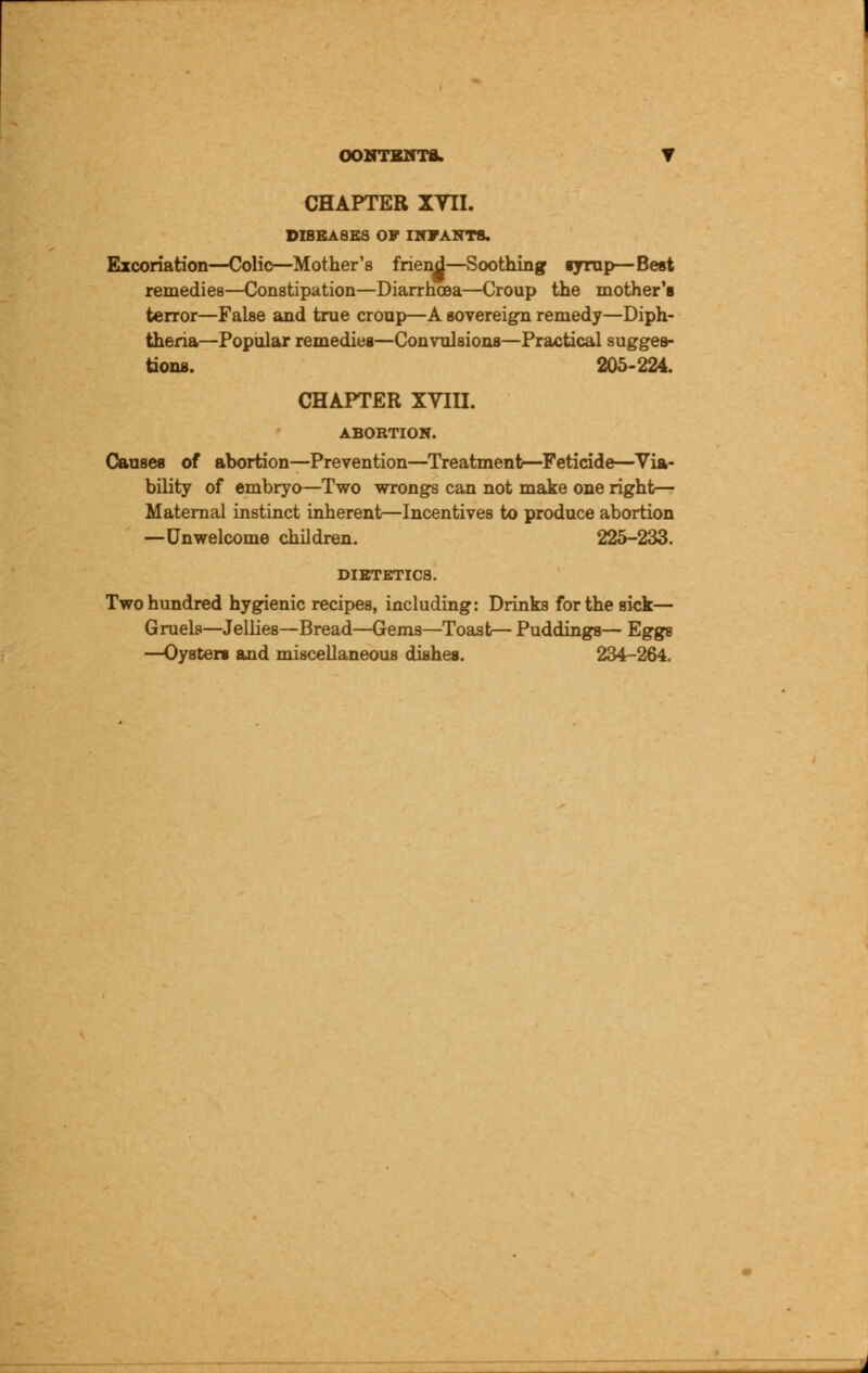 CHAPTER XVII. DIBEA8KS 07 INFANTS. Excoriation—Colic—Mother's friend—Soothing syrup—Best remedies—Constipation—Diarrhoea—Croup the mother's terror—False and true croup—A sovereign remedy—Diph- theria—Popular remedies—Convulsions—Practical sugges- tions. 205-224. CHAPTER XVIII. ABORTION. Causes of abortion—Prevention—Treatment—Feticide—Via- bility of embryo—Two wrongs can not make one right— Maternal instinct inherent—Incentives to produce abortion —Unwelcome children. 225-233. DIETETICS. Two hundred hygienic recipes, including: Drinks for the sick— Gruels—Jellies—Bread—Gems—Toast— Puddings— Eggs —Oysters and miscellaneous dishes. 234-264.