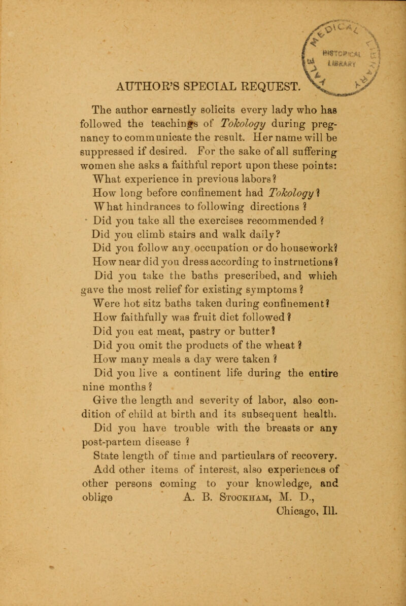 AUTHOR'S SPECIAL REQUEST. The author earnestly solicits every lady who has followed the teachings of Tokology during preg- nancy to communicate the result. Her name will be suppressed if desired. For the sake of all suffering women she asks a faithful report upon these points: What experience in previous labors? How long before confinement had Tokology ? What hindrances to following directions ? * Did you take all the exercises recommended ? Did you climb stairs and walk daily? Did you follow any occupation or do housework? How near did you dress according to instructions ? Did you take the baths prescribed, and which gave the most relief for existing symptoms ? Were hot sitz baths taken during confinement? How faithfully was fruit diet followed ? Did you eat meat, pastry or butter? Did you omit the products of the wheat ? How many meals a day were taken ? Did you live a continent life during the entire nine months ? Give the length and severity of labor, also con- dition of child at birth and its subsequent health. Did you have trouble with the breasts or any post-partem disease ? State length of time and particulars of recovery. Add other items of interest, also experiences of other persons coming to your knowledge, and oblige A. B. Stookham, M. D., Chicago, 111.