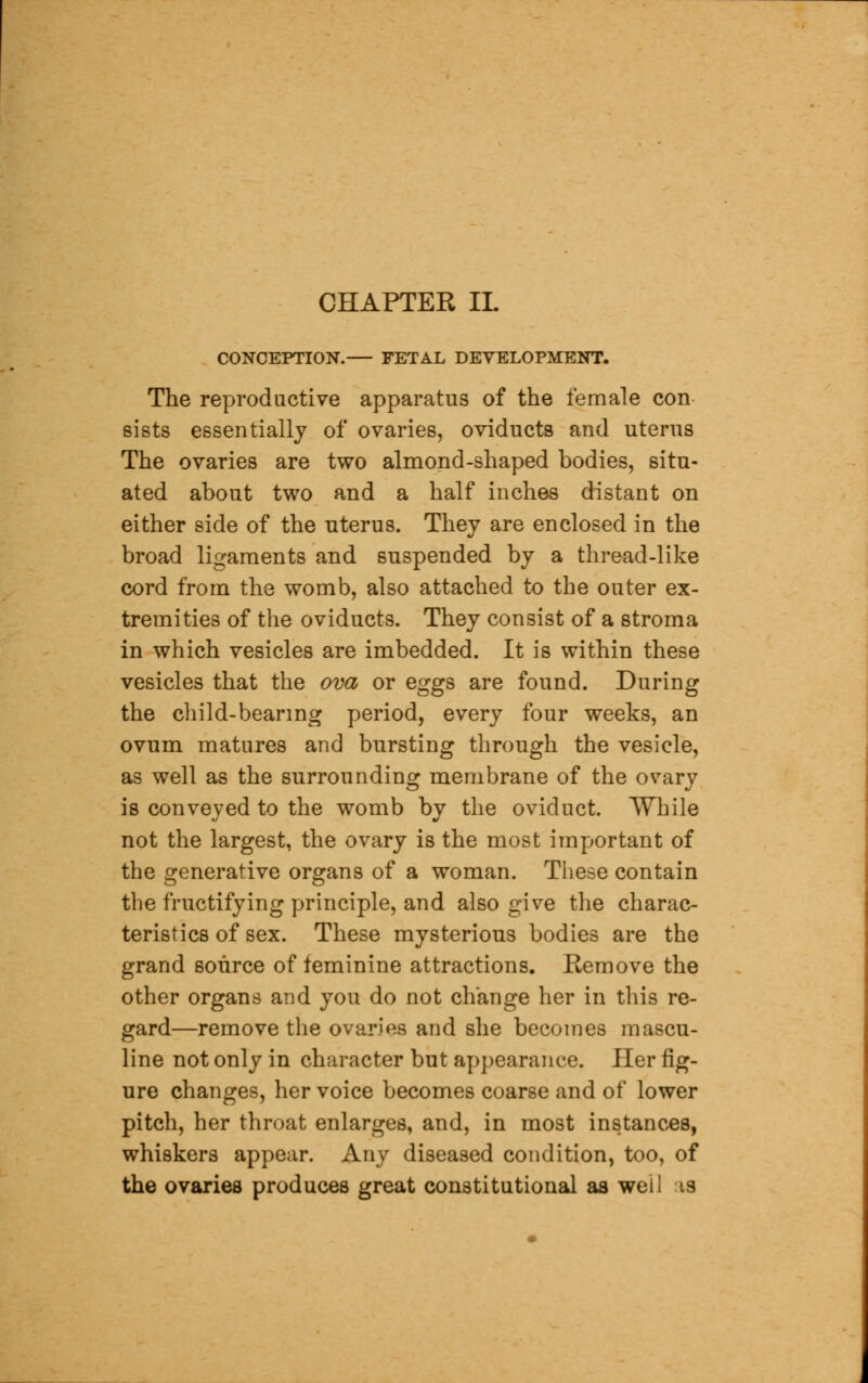 CONCEPTION. FETAL DEVELOPMENT. The reproductive apparatus of the female con sists essentially of ovaries, oviducts and uterus The ovaries are two almond-shaped bodies, situ- ated about two and a half inches distant on either side of the uterus. They are enclosed in the broad ligaments and suspended by a thread-like cord from the womb, also attached to the outer ex- tremities of the oviducts. They consist of a stroma in which vesicles are imbedded. It is within these vesicles that the ova or eggs are found. During the child-bearing period, every four weeks, an ovum matures and bursting through the vesicle, as well as the surrounding membrane of the ovary is conveyed to the womb by the oviduct. While not the largest, the ovary is the most important of the generative organs of a woman. These contain the fructifying principle, and also give the charac- teristics of sex. These mysterious bodies are the grand source of feminine attractions. Remove the other organs and you do not change her in this re- gard—remove the ovaries and she becomes mascu- line not only in character but appearance. Her fig- ure changes, her voice becomes coarse and of lower pitch, her throat enlarges, and, in most instances, whiskers appear. Any diseased condition, too, of the ovaries produces great constitutional as well is