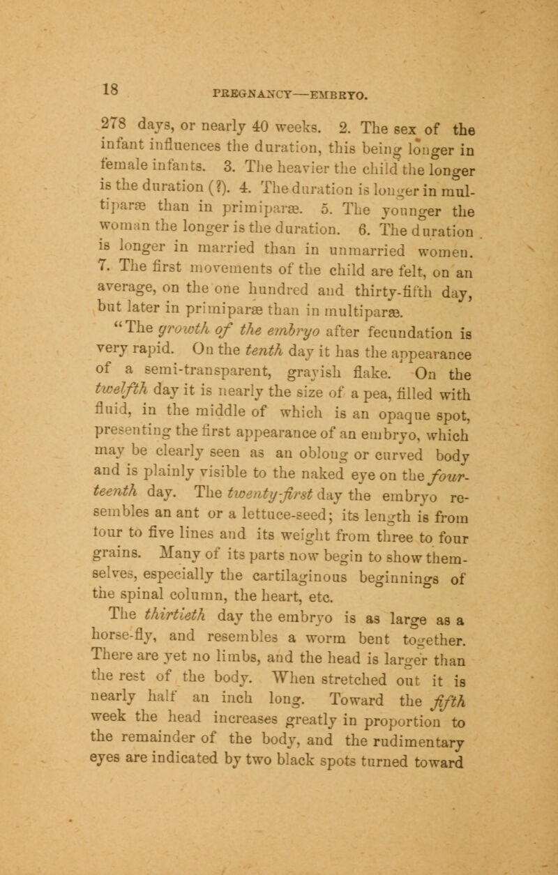 PKEGKAXCY—EMBRYO. 278 days, or nearly 40 weeks. 2. The sex of the infant influences the duration, this being longer in female infants. 3. The heavier the child the longer is the duration (?). 4. The duration is loiter in mul- tipara- than in primiparae. 5. The younger the woman the longer is the duration. 6. The deration is longer in married than in unmarried women. 7. The first movements of the child are felt, on an average, on the one hundred and thirty-fifth day, but later in primiparae than in multiparas uThe growth of the embryo after fecundation is very rapid. On the tenth day it has the appearance of a semi-transparent, grayish flake. ' On the twelfth day it is nearly the size of a pea, tilled with fluid, in the middle of which is an opaque spot, presenting the first appearance of an embryo, which may be clearly seen as an oblong or curved body and is plainly visible to the naked eye on the four- teenth day. The twenty-first day the embrvo re- sembles an ant or a lettuce-seed; its length is from tour to five lines and its weight from three to four grains. Many of its parts now begin to show them- selves, especially the cartilaginous beginnings of the spinal column, the heart, etc. The thirtieth day the embryo is as large as a horse-fly, and resembles a worm bent together. There are yet no limbs, and the head is larger than the rest of the body. When stretched out it is nearly half an inch long. Toward the fifth week the head increases greatly in proportion to the remainder of the body, and the rudimentary eyes are indicated by two black spots turned toward