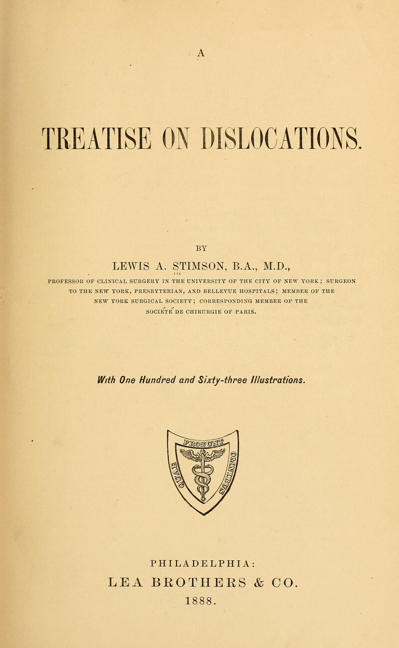 , A TREATISE ON DISLOCATIONS. BY LEWIS A. STIMSON, B.A., M.D., PROFESSOR OF CLINICAL SURGERY TN THE UNIVERSITY OP THE CITY OF NEW YORK; SURGEON TO THE NEW YORK, PRESBYTERIAN, AND BELLEVUE HOSPITALS; MEMBER OF THE NEW YORK SURGICAL SOCIETY; CORRESPONDING MEMBER OF THE societe'de CHIRURGIE OF PARIS. With One Hundred and Sixty-three Illustrations. PHILADELPHIA: LEA BROTHERS & CO 1888.