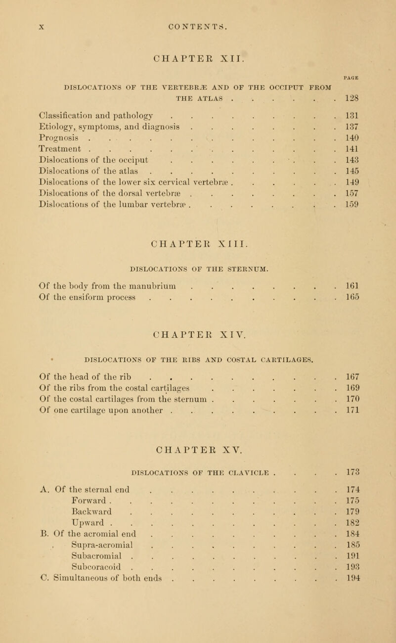 CHAPTER XII PAGE DISLOCATIONS OF THE VERTEBRJE AND OF THE OCCIPUT FROM THE ATLAS 128 Classification and pathology Etiology, symptoms, and diagnosis Prognosis . . . Treatment ..... Dislocations of the occiput Dislocations of the atlas Dislocations of the lower six cervical vertebrae Dislocations of the dorsal vertebrae . Dislocations of the lumbar vertebrs? . 131 137 140 141 14:; 145 149 157 159 CHAPTER XIII. DISLOCATIONS OF THE STERNUM. Of the body from the manubrium Of the ensiform process 161 1(55 CHAPTER XIV. DISLOCATIONS OF THE RIBS AND COSTAL CARTILAGES. Of the head of the rib 167 Of the ribs from the costal cartilages ....... 169 Of the costal cartilages from the sternum ....... 170 Of one cartilage upon another ......... 171 CHAPTER XV. DISLOCATIONS OF THE CLAVICLE A. Of the sternal end Forward . Backward Upward . B. Of the acromial end Supra-acromial Subacromial . Subcoracoid C. Simultaneous of both ei ds 173 174 175 179 182 184 185 191 193 194