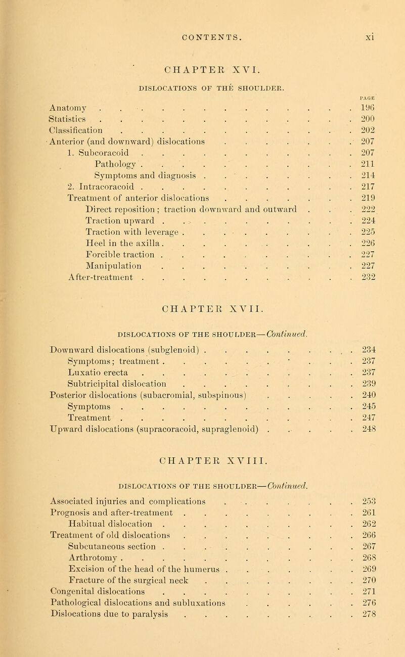 CHAPTER XVI. DISLOCATIONS OF THE SHOULDER. Anatomy . . ■ . Statistics Classification ..... Anterior (and downward) dislocations 1. Subcoracoid .... Pathology Symptoms and diagnosis . 2. Intracoracoid .... Treatment of anterior dislocations Direct reposition ; traction down Traction upward . .:. Traction with leverage . Heel in the axilla. Forcible traction . . Manipulation After-treatment .... ard and outward CHAPTER XVII, dislocations or the shoulder—Continued. Downward dislocations (subglenoid) . Symptoms; treatment ..... Luxatio erecta Subtricipital dislocation .... Posterior dislocations (subacromial, subspinous) Symptoms ....... Treatment . Upward dislocations (supracoracoid, supraglenoid) CHAPTER XVIII. dislocations of the shoulder—Continued. Associated injuries and complications Prognosis and after-treatment Habitual dislocation Treatment of old dislocations Subcutaneous section . Arthrotomy . Excision of the head of the humerus Fracture of the surgical neck Congenital dislocations Pathological dislocations and subluxations Dislocations due to paralysis