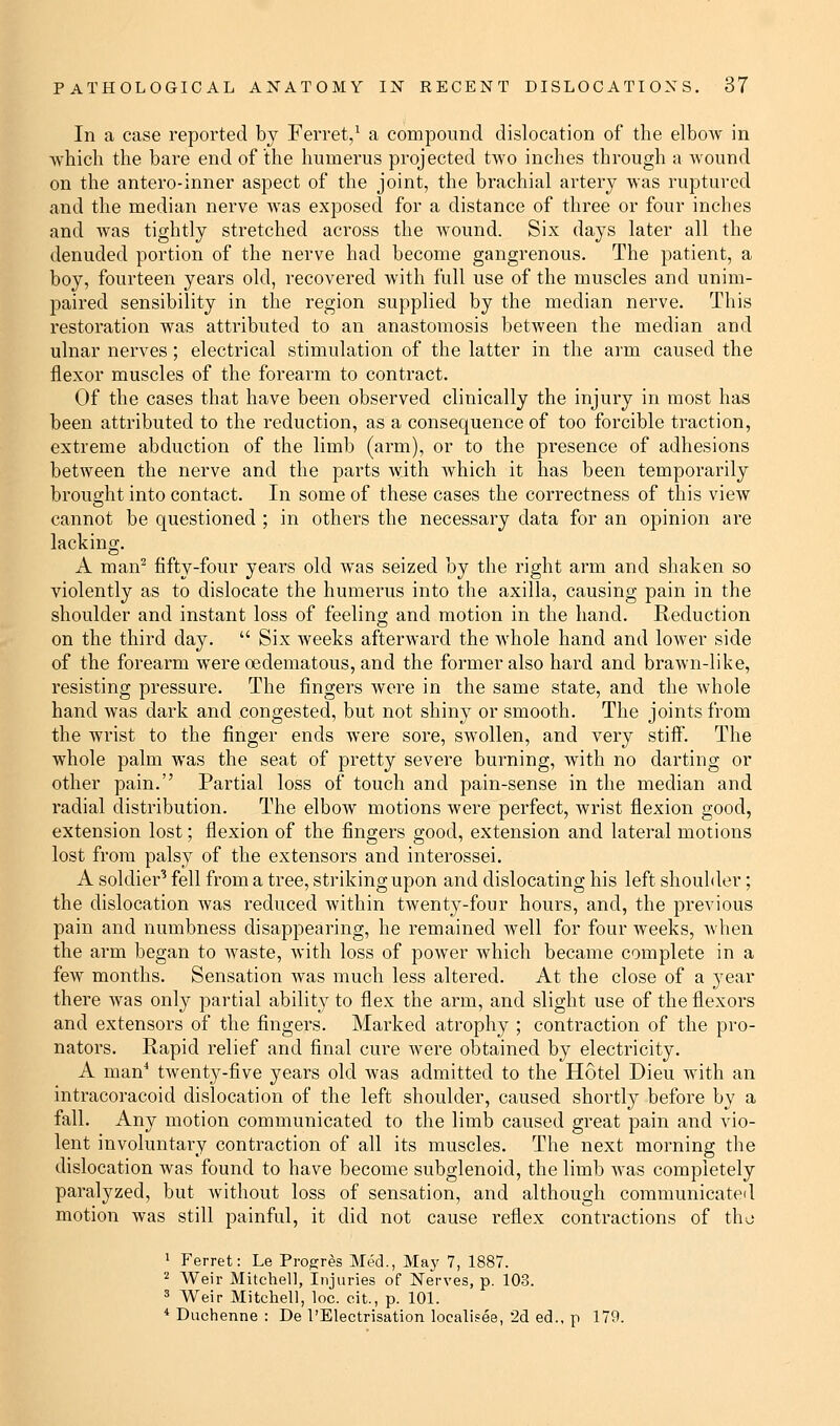 In a case reported by Ferret,1 a compound dislocation of the elbow in which the bare end of the humerus projected two inches through a wound on the antero-inner aspect of the joint, the brachial artery was ruptured and the median nerve was exposed for a distance of three or four inches and was tightly stretched across the wound. Six days later all the denuded portion of the nerve had become gangrenous. The patient, a boy, fourteen years old, recovered with full use of the muscles and unim- paired sensibility in the region supplied by the median nerve. This restoration was attributed to an anastomosis between the median and ulnar nerves; electrical stimulation of the latter in the arm caused the flexor muscles of the forearm to contract. Of the cases that have been observed clinically the injury in most has been attributed to the reduction, as a consequence of too forcible traction, extreme abduction of the limb (arm), or to the presence of adhesions between the nerve and the parts with which it has been temporarily brought into contact. In some of these cases the correctness of this view cannot be questioned ; in others the necessary data for an opinion are lacking. A man2 fifty-four years old was seized by the right arm and shaken so violently as to dislocate the humerus into the axilla, causing pain in the shoulder and instant loss of feeling and motion in the hand. Reduction on the third day.  Six weeks afterward the whole hand and lower side of the forearm were ©edematous, and the former also hard and brawn-like, resisting pressure. The fingers were in the same state, and the whole hand was dark and congested, but not shiny or smooth. The joints from the wrist to the finger ends were sore, swollen, and very stiff. The whole palm was the seat of pretty severe burning, with no darting or other pain. Partial loss of touch and pain-sense in the median and radial distribution. The elbow motions were perfect, wrist flexion good, extension lost; flexion of the fingers good, extension and lateral motions lost from palsy of the extensors and interossei. A soldier3 fell from a tree, striking upon and dislocating his left shoulder; the dislocation was reduced within twenty-four hours, and, the previous pain and numbness disappearing, he remained well for four weeks, when the arm began to waste, with loss of power which became complete in a few months. Sensation was much less altered. At the close of a year there was only partial ability to flex the arm, and slight use of the flexors and extensors of the fingers. Marked atrophy ; contraction of the pro- nators. Rapid relief and final cure were obtained by electricity. A man4 twenty-five years old was admitted to the Hotel Dieu with an intracoracoid dislocation of the left shoulder, caused shortly before by a fall. Any motion communicated to the limb caused great pain and vio- lent involuntary contraction of all its muscles. The next morning the dislocation was found to have become subglenoid, the limb was completely paralyzed, but without loss of sensation, and although communicated motion was still painful, it did not cause reflex contractions of the 1 Ferret: Le Progres Med., May 7, 1887. 2 Weir Mitchell, Injuries of Nerves, p. 103. 3 Weir Mitchell, loc. cit., p. 101. 4 Duchenne : De l'Electrisation localisee, 2d ed.. p 179.