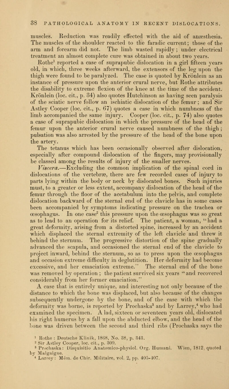 muscles. Reduction was readily effected with the aid of anaesthesia. The muscles of the shoulder reacted to the faradic current; those of the arm and forearm did not. The limb wasted rapidly; under electrical treatment an almost complete cure was obtained in about two years. Rothe1 reported a case of suprapubic dislocation in a girl fifteen years old, in which, three weeks afterward, the extensors of the leg upon the thigh were found to be paralyzed. The case is quoted by Kronlein as an instance of pressure upon the anterior crural nerve, but Rothe attributes the disability to extreme flexion of the knee at the time of the accident. Kronlein (loc. cit., p. 34) also quotes Hutchinson as having seen paralysis of the sciatic nerve follow an ischiatic dislocation of the femur ; and Sir Astley Cooper (loc. cit., p. 67) quotes a case in which numbness of the limb accompanied the same injury. Cooper (loc. cit., p. 74) also quotes a case of suprapubic dislocation in which the pressure of the head of the femur upon the anterior crural nerve caused numbness of the thigh ; pulsation was also arrested by the pressure of the head of the bone upon the artery. The tetanus which has been occasionally observed after dislocation, especially after compound dislocation of the fingers, may provisionally be classed among the results of injury of the smaller nerves. Viscera.—Excluding the common implication of the spinal cord in dislocations of the vertebrae, there are few recorded cases of injury to parts lying within the body or neck by dislocated bones. Such injuries must, to a greater or less extent, accompany dislocation of the head of the femur through the floor of the acetabulum into the pelvis, and complete dislocation backward of the sternal end of the clavicle has in some cases been accompanied by symptoms indicating pressure on the trachea or oesophagus. In one case2 this pressure upon the oesophagus was so great as to lead to an operation for its relief. The patient, a woman, had a great deformity, arising from a distorted spine, increased by an accident which displaced the sternal extremity of the left clavicle and threw it behind the sternum. The progressive distortion of the spine gradually advanced the scapula, and occasioned the sternal end of the clavicle to project inward, behind the sternum, so as to press upon the oesophagus and occasion extreme difficulty in deglutition. Her deformity had become excessive, and her emaciation extreme. The sternal end of the bone was removed by operation ; the patient survived six years  and recovered considerably from her former emaciation. A case that is entirely unique, and interesting not only because of the distance to which the bone was displaced, but also because of the changes subsequently undergone by the bone, and of the ease with which the deformity was borne, is reported by Prochaska3 and by Larrey,4 who hud examined the specimen. A lad, sixteen or seventeen years old, dislocated his right humerus by a fall upon the abducted elbow, and the head of the bone was driven between the second and third ribs (Prochaska says the 1 Rothe : Deutsche Klinik, 18G8, No. 38, p. 343. 2 Sir Astley Cooper, loc. cit., p. 30!). 3 Prochaska: Disquisitio Anatomico-physiol. Org. Humani. Wien, 1812, quoted by Malgaigne. 4 Larrey: Mem. de Chir. Militaire, vol. 'J, pp. 40-3-107.