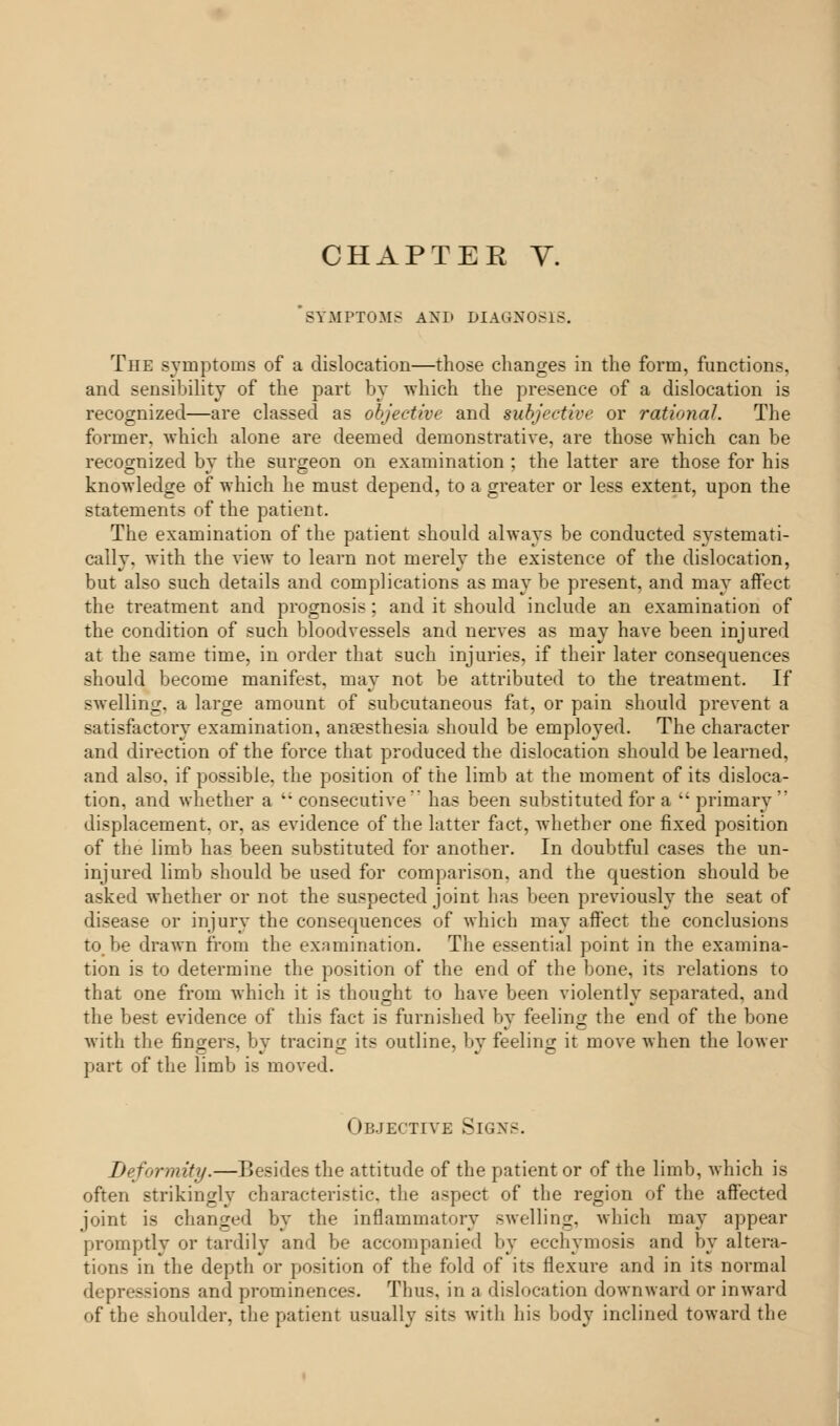 SYMPTOM.- AND DIAGNOSIS. The symptoms of a dislocation—those changes in the form, functions, and sensibility of the part by which the presence of a dislocation is recognized—are classed as objective and subjective or rational. The former, which alone are deemed demonstrative, are those which can be recognized by the surgeon on examination ; the latter are those for his knowledge of which he must depend, to a greater or less extent, upon the statements of the patient. The examination of the patient should always be conducted systemati- cally, with the view to learn not merely the existence of the dislocation, but also such details and complications as may be present, and may affect the treatment and prognosis; and it should include an examination of the condition of such bloodvessels and nerves as may have been injured at the same time, in order that such injuries, if their later consequences should become manifest, may not be attributed to the treatment. If swelling, a large amount of subcutaneous fat, or pain should prevent a satisfactory examination, anaesthesia should be employed. The character and direction of the force that produced the dislocation should be learned, and also, if possible, the position of the limb at the moment of its disloca- tion, and whether a  consecutive has been substituted for a  primary  displacement, or, as evidence of the latter fact, whether one fixed position of the limb has been substituted for another. In doubtful cases the un- injured limb should be used for comparison, and the question should be asked whether or not the suspected joint has been previously the seat of disease or injury the consequences of which may affect the conclusions to.be drawn from the examination. The essential point in the examina- tion is to determine the position of the end of the bone, its relations to that one from which it is thought to have been violently separated, and the best evidence of this fact is furnished by feeling: the end of the bone with the fingers, by tracing its outline, by feeling it move when the lower part of the limb is moved. Objective Signs. Deformity.—Besides the attitude of the patient or of the limb, which is often strikingly characteristic, the aspect of the region of the affected joint is changed by the inflammatory swelling, which may appear promptly or tardily and be accompanied by ecchymosis and by altera- tions in the depth or position of the fold of its flexure and in its normal depressions and prominences. Thus, in a dislocation downward or inward of the shoulder, the patient usually sits with his body inclined toward the