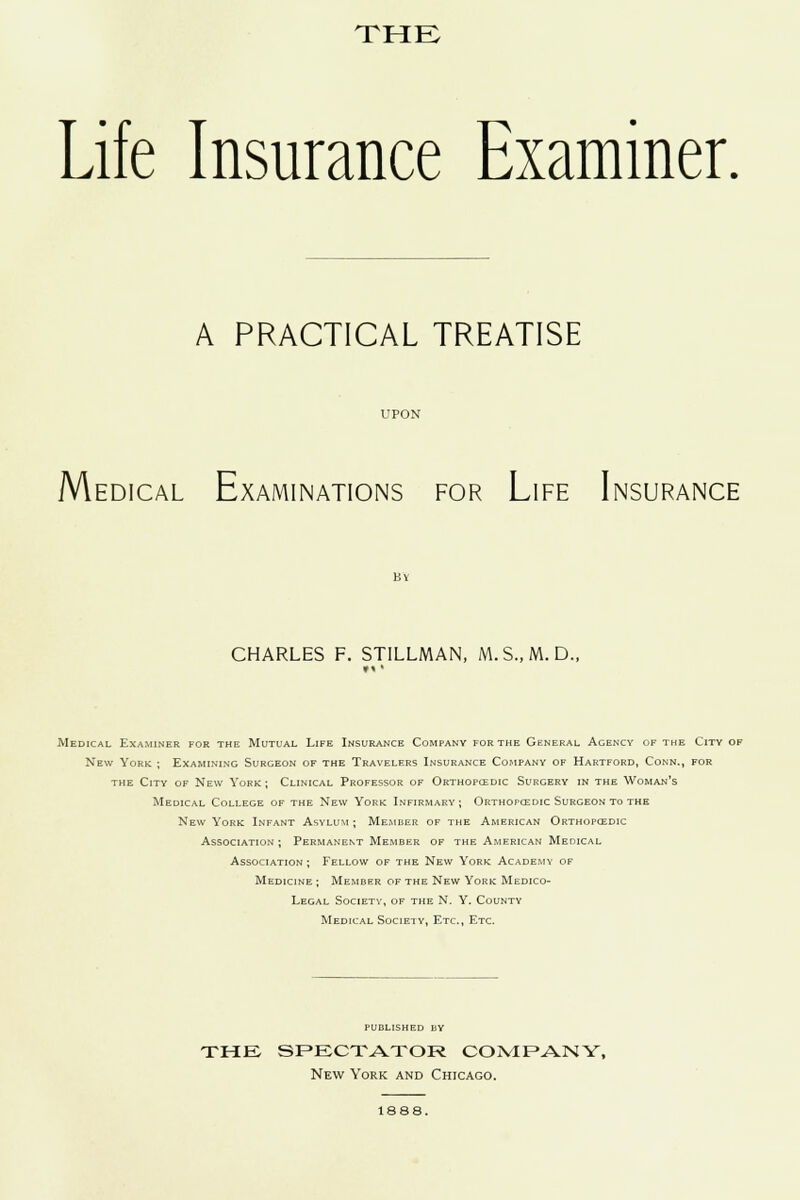 Life Insurance Examiner. A PRACTICAL TREATISE UPON M EDICAL EXAMINATIONS FOR LIFE INSURANCE Life Ii By CHARLES F. STILLMAN, M.S..M. D., Medical Examiner for the Mutual Life Insurance Company for the General Agency of the City of New York ; Examining Surgeon of the Travelers Insurance Company of Hartford, Conn., for the City of New York ; Clinical Professor of Orthopcedic Surgery in the Woman's Medical College of the New York Infirmary; Orthopcedic Surgeon to the New York Infant Asylum ; Member of the American Orthopcedic Association ; Permanent Member of the American Medical Association; Fellow of the New York Academy of Medicine ; Member of the New York Medico- Legal Society, of the N. Y. County Medical Society, Etc., Etc. published by THE SPECTATOR COMPANY, New York and Chicago. 1888.