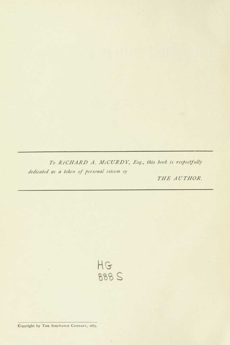 To RICHARD A. McCURDY, Esq., tins book is respectfully dedicated as a token of persona! esit t m v\ THE A UTHOR. H& %%%$> Copyright by The Spectator Company, i3