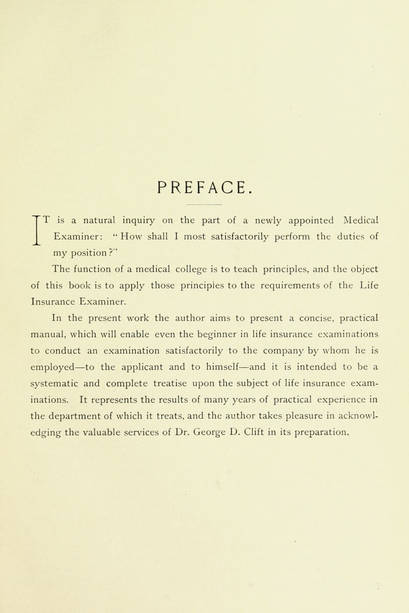 PREFACE. T is a natural inquiry on the part of a newly appointed Medical Examiner: How shall I most satisfactorily perform the duties of my position ? The function of a medical college is to teach principles, and the object of this book is to apply those principles to the requirements of the Life Insurance Examiner. In the present work the author aims to present a concise, practical manual, which will enable even the beginner in life insurance examinations to conduct an examination satisfactorily to the company by whom he is employed—to the applicant and to himself—and it is intended to be a systematic and complete treatise upon the subject of life insurance exam- inations. It represents the results of many years of practical experience in the department of which it treats, and the author takes pleasure in acknowl- edging the valuable services of Dr. George D. Clift in its preparation.