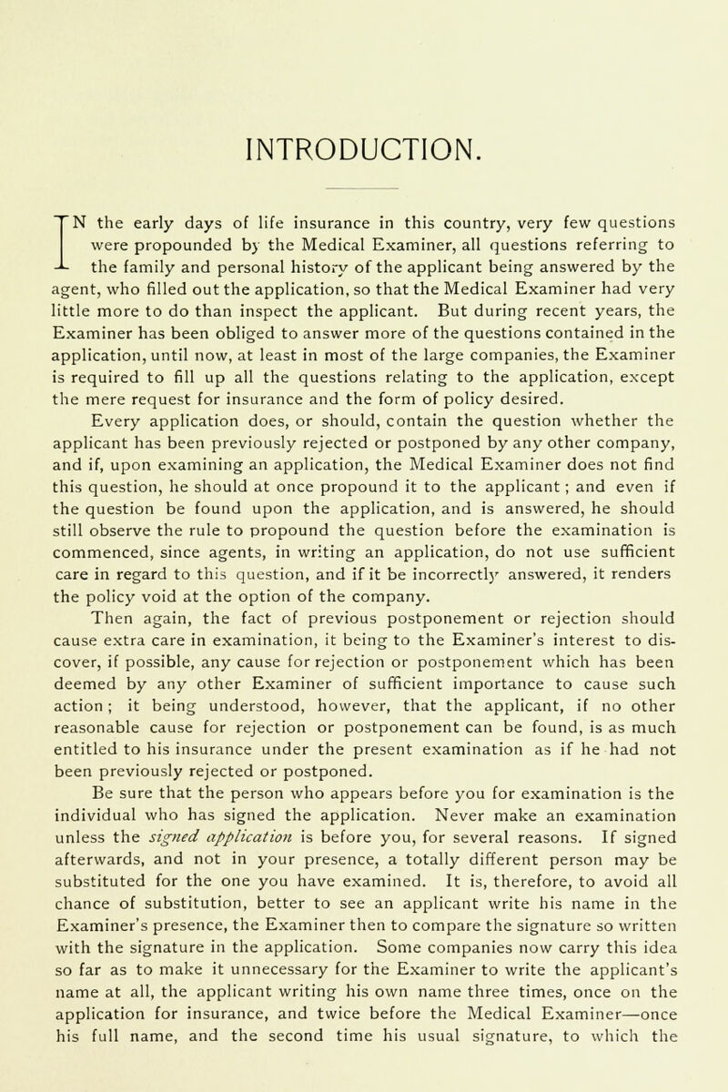 INTRODUCTION. N the early days of life insurance in this country, very few questions were propounded by the Medical Examiner, all questions referring to -*- the family and personal history of the applicant being answered by the agent, who filled out the application, so that the Medical Examiner had very little more to do than inspect the applicant. But during recent years, the Examiner has been obliged to answer more of the questions contained in the application, until now, at least in most of the large companies, the Examiner is required to fill up all the questions relating to the application, except the mere request for insurance and the form of policy desired. Every application does, or should, contain the question whether the applicant has been previously rejected or postponed by any other company, and if, upon examining an application, the Medical Examiner does not find this question, he should at once propound it to the applicant; and even if the question be found upon the application, and is answered, he should still observe the rule to propound the question before the examination is commenced, since agents, in writing an application, do not use sufficient care in regard to this question, and if it be incorrectly answered, it renders the policy void at the option of the company. Then again, the fact of previous postponement or rejection should cause extra care in examination, it being to the Examiner's interest to dis- cover, if possible, any cause for rejection or postponement which has been deemed by any other Examiner of sufficient importance to cause such action; it being understood, however, that the applicant, if no other reasonable cause for rejection or postponement can be found, is as much entitled to his insurance under the present examination as if he had not been previously rejected or postponed. Be sure that the person who appears before you for examination is the individual who has signed the application. Never make an examination unless the signed application is before you, for several reasons. If signed afterwards, and not in your presence, a totally different person may be substituted for the one you have examined. It is, therefore, to avoid all chance of substitution, better to see an applicant write his name in the Examiner's presence, the Examiner then to compare the signature so written with the signature in the application. Some companies now carry this idea so far as to make it unnecessary for the Examiner to write the applicant's name at all, the applicant writing his own name three times, once on the application for insurance, and twice before the Medical Examiner—once his full name, and the second time his usual signature, to which the