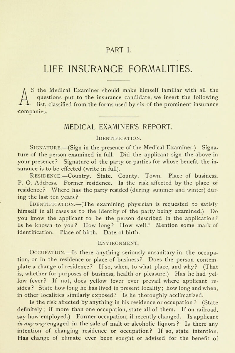 PART I. LIFE INSURANCE FORMALITIES. AS the Medical Examiner should make himself familiar with all the questions put to the insurance candidate, we insert the following list, classified from the forms used by six of the prominent insurance companies. MEDICAL EXAMINER'S REPORT. Identification. Signature.—(Sign in the presence of the Medical Examiner.) Signa- ture of the person examined in full. Did the applicant sign the above in your presence? Signature of the party or parties for whose benefit the in- surance is to be effected (write in full). Residence.—Country. State. County. Town. Place of business. P. O. Address. Former residence. Is the risk affected by the place of residence? Where has the party resided (during summer and winter) dur- ing the last ten years? Identification.—(The examining physician is requested to satisfy himself in all cases as to the identity of the party being examined.) Do you know the applicant to be the person described in the application? Is he known to you? How long? How well? Mention some mark of identification. Place of birth. Date of birth. Environment. Occupation.—Is there anything seriously unsanitary in the occupa- tion, or in the residence or place of business? Does the person contem plate a change of residence? If so, when, to what place, and why? (That is, whether for purposes of business, health or pleasure.) Has he had yel- low fever? If not, does yellow fever ever prevail where applicant re- sides? State how long he has lived in present locality; how long and when, in other localities similarly exposed ? Is he thoroughly acclimatized. Is the risk affected by anything in his residence or occupation ? (State definitely; if more than one occupation, state all of them. If on railroad, say how employed.) Former occupation, if recently changed. Is applicant in any way engaged in the sale of malt or alcoholic liquors? Is there any intention of changing residence or occupation? If so, state intention. Has change of climate ever been sought or advised for the benefit of