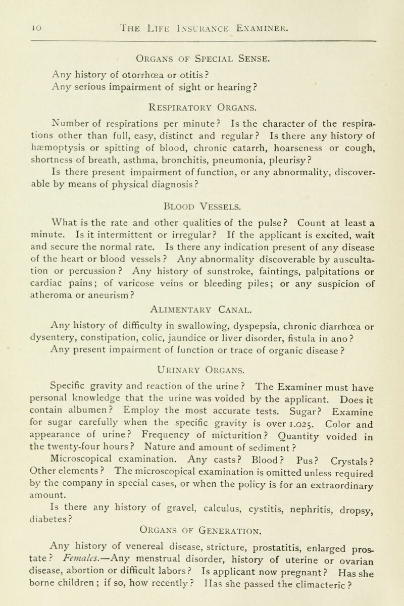 Organs of Special Sense. Any history of otorrhoea or otitis ? Any serious impairment of sight or hearing? Respiratory Organs. Number of respirations per minute? Is the character of the respira- tions other than full, easy, distinct and regular? Is there any history of haemoptysis or spitting of blood, chronic catarrh, hoarseness or cough, shortness of breath, asthma, bronchitis, pneumonia, pleurisy? Is there present impairment of function, or any abnormality, discover- able by means of physical diagnosis? Blood Vessels. What is the rate and other qualities of the pulse? Count at least a minute. Is it intermittent or irregular? If the applicant is excited, wait and secure the normal rate. Is there any indication present of any disease of the heart or blood vessels? Any abnormality discoverable by ausculta- tion or percussion ? Any history of sunstroke, faintings, palpitations or cardiac pains; of varicose veins or bleeding piles; or any suspicion of atheroma or aneurism? Alimentary Canal. Any history of difficulty in swallowing, dyspepsia, chronic diarrhoea or dysentery, constipation, colic, jaundice or liver disorder, fistula in ano ? Any present impairment of function or trace of organic disease ? Urinary Organs. Specific gravity and reaction of the urine ? The Examiner must have personal knowledge that the urine was voided by the applicant. Does it contain albumen? Employ the most accurate tests. Sugar? Examine for sugar carefully when the specific gravity is over 1.025. Color and appearance of urine? Frequency of micturition? Quantity voided in the twenty-four hours ? Nature and amount of sediment ? Microscopical examination. Any casts? Blood? Pus? Crystals? Other elements ? The microscopical examination is omitted unless required by the company in special cases, or when the policy is for an extraordinary amount. Is there any history of gravel, calculus, cystitis, nephritis, dropsy, diabetes? Organs of Generation. Any history of venereal disease, stricture, prostatitis, enlarged pros- tate ? Females.—Any menstrual disorder, history of uterine or ovarian disease, abortion or difficult labors ? Is applicant now pregnant ? Has she borne children ; if so, how recently? Has she passed the climacteric ?