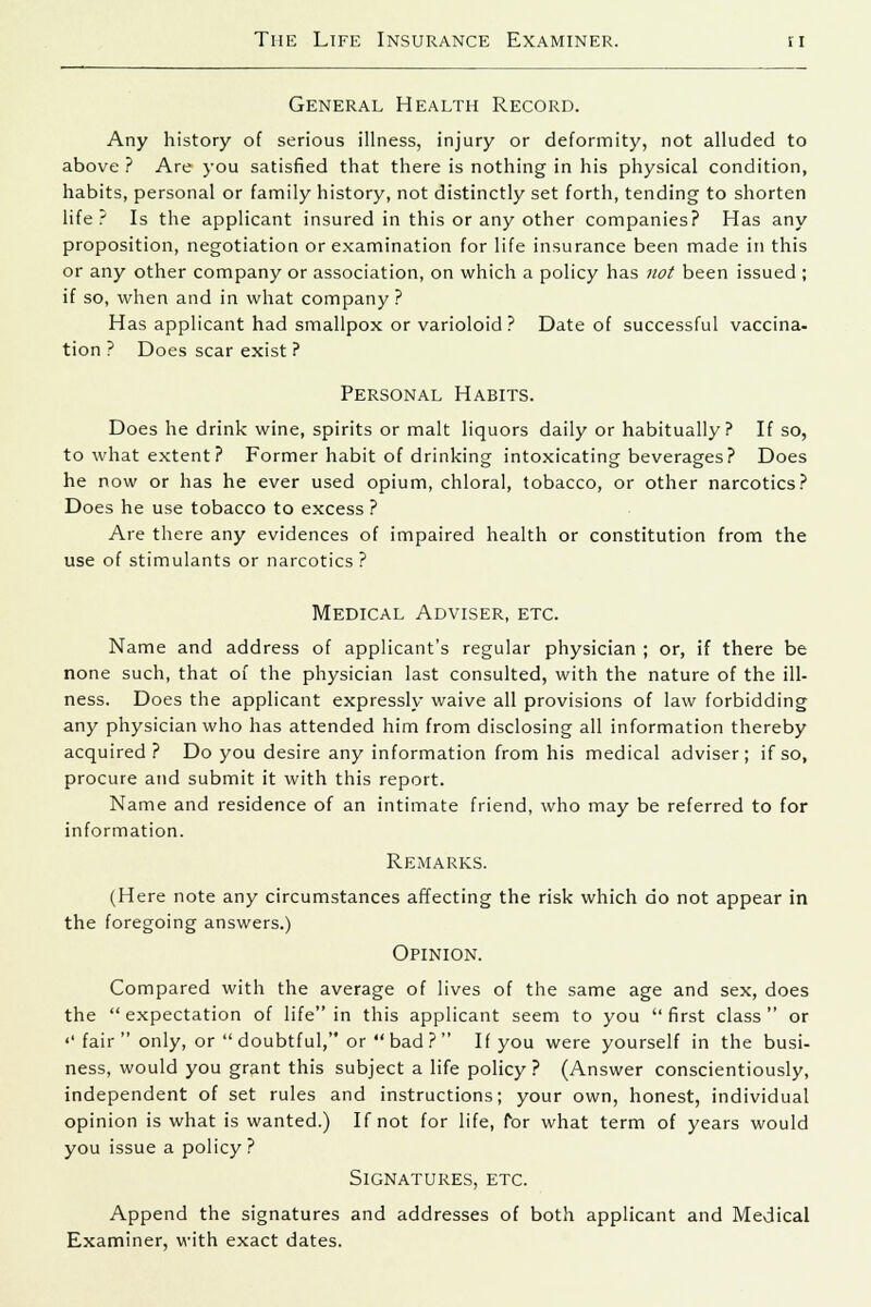 General Health Record. Any history of serious illness, injury or deformity, not alluded to above ? Are you satisfied that there is nothing in his physical condition, habits, personal or family history, not distinctly set forth, tending to shorten life? Is the applicant insured in this or any other companies? Has any proposition, negotiation or examination for life insurance been made in this or any other company or association, on which a policy has not been issued ; if so, when and in what company? Has applicant had smallpox or varioloid? Date of successful vaccina- tion ? Does scar exist ? Personal Habits. Does he drink wine, spirits or malt liquors daily or habitually? If so, to what extent? Former habit of drinking intoxicating beverages? Does he now or has he ever used opium, chloral, tobacco, or other narcotics? Does he use tobacco to excess ? Are there any evidences of impaired health or constitution from the use of stimulants or narcotics ? Medical Adviser, etc. Name and address of applicant's regular physician ; or, if there be none such, that of the physician last consulted, with the nature of the ill- ness. Does the applicant expressly waive all provisions of law forbidding any physician who has attended him from disclosing all information thereby acquired? Do you desire any information from his medical adviser; if so, procure and submit it with this report. Name and residence of an intimate friend, who may be referred to for information. Remarks. (Here note any circumstances affecting the risk which do not appear in the foregoing answers.) Opinion. Compared with the average of lives of the same age and sex, does the  expectation of life in this applicant seem to you  first class  or «' fair  only, or  doubtful, or bad ? If you were yourself in the busi- ness, would you grant this subject a life policy? (Answer conscientiously, independent of set rules and instructions; your own, honest, individual opinion is what is wanted.) If not for life, for what term of years would you issue a policy? Signatures, etc. Append the signatures and addresses of both applicant and Medical Examiner, with exact dates.