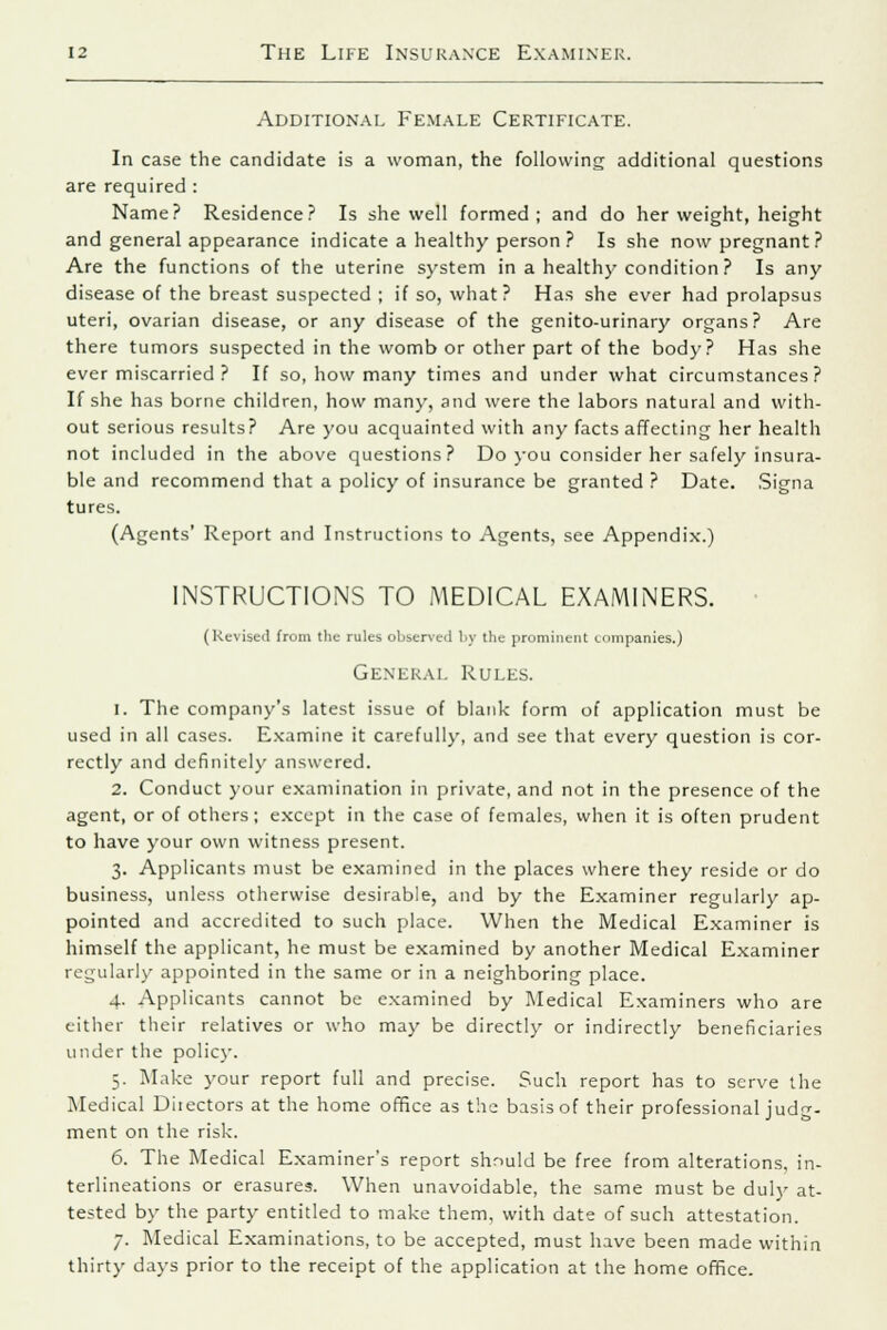 Additional Female Certificate. In case the candidate is a woman, the following additional questions are required : Name? Residence? Is she well formed; and do her weight, height and general appearance indicate a healthy person ? Is she now pregnant? Are the functions of the uterine system in a health)'condition ? Is any disease of the breast suspected ; if so, what? Has she ever had prolapsus uteri, ovarian disease, or any disease of the genito-urinary organs? Are there tumors suspected in the womb or other part of the body? Has she ever miscarried ? If so, how many times and under what circumstances? If she has borne children, how many, and were the labors natural and with- out serious results? Are you acquainted with any facts affecting her health not included in the above questions? Do you consider her safely insura- ble and recommend that a policy of insurance be granted ? Date. Signa tures. (Agents' Report and Instructions to Agents, see Appendix.) INSTRUCTIONS TO MEDICAL EXAMINERS. (Revised from the rules observed by the prominent companies.) General Rules. 1. The company's latest issue of blank form of application must be used in all cases. Examine it carefully, and see that every question is cor- rectly and definitely answered. 2. Conduct your examination in private, and not in the presence of the agent, or of others; except in the case of females, when it is often prudent to have your own witness present. 3. Applicants must be examined in the places where they reside or do business, unless otherwise desirable, and by the Examiner regularly ap- pointed and accredited to such place. When the Medical Examiner is himself the applicant, he must be examined by another Medical Examiner regularly appointed in the same or in a neighboring place. 4. Applicants cannot be examined by Medical Examiners who are either their relatives or who may be directly or indirectly beneficiaries under the policy. 5. Make your report full and precise. Such report has to serve the Medical Diiectors at the home office as the basis of their professional judg- ment on the risk. 6. The Medical Examiner's report should be free from alterations, in- terlineations or erasures. When unavoidable, the same must be duly at- tested by the party entitled to make them, with date of such attestation. 7. Medical Examinations, to be accepted, must have been made within thirty days prior to the receipt of the application at the home office.