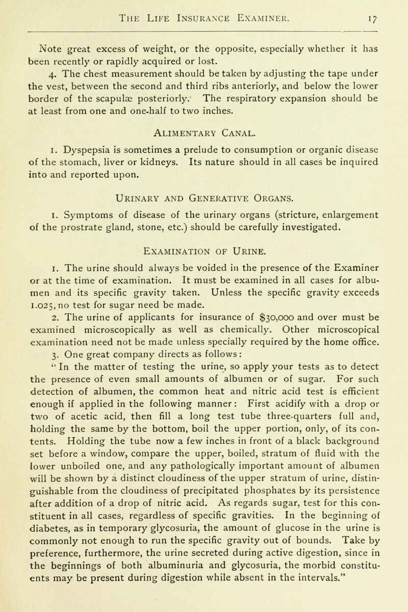 Note great excess of weight, or the opposite, especially whether it has been recently or rapidly acquired or lost. 4. The chest measurement should be taken by adjusting the tape under the vest, between the second and third ribs anteriorly, and below the lower border of the scapulas posteriorly. The respiratory expansion should be at least from one and one-half to two inches. Alimentary Canal. 1. Dyspepsia is sometimes a prelude to consumption or organic disease of the stomach, liver or kidneys. Its nature should in all cases be inquired into and reported upon. Urinary and Generative Organs. 1. Symptoms of disease of the urinary organs (stricture, enlargement of the prostrate gland, stone, etc.) should be carefully investigated. Examination of Urine. 1. The urine should always be voided in the presence of the Examiner or at the time of examination. It must be examined in all cases for albu- men and its specific gravity taken. Unless the specific gravity exceeds 1.025, no test for sugar need be made. 2. The urine of applicants for insurance of $30,000 and over must be examined microscopically as well as chemically. Other microscopical examination need not be made unless specially required by the home office. 3. One great company directs as follows:  In the matter of testing the urine, so apply your tests as to detect the presence of even small amounts of albumen or of sugar. For such detection of albumen, the common heat and nitric acid test is efficient enough if applied in the following manner: First acidify with a drop or two of acetic acid, then fill a long test tube three-quarters full and, holding the same by the bottom, boil the upper portion, only, of its con- tents. Holding the tube now a few inches in front of a black background set before a window, compare the upper, boiled, stratum of fluid with the lower unboiled one, and any pathologically important amount of albumen will be shown by a distinct cloudiness of the upper stratum of urine, distin- guishable from the cloudiness of precipitated phosphates by its persistence after addition of a drop of nitric acid. As regards sugar, test for this con- stituent in all cases, regardless of specific gravities. In the beginning of diabetes, as in temporary glycosuria, the amount of glucose in the urine is commonly not enough to run the specific gravity out of bounds. Take by preference, furthermore, the urine secreted during active digestion, since in the beginnings of both albuminuria and glycosuria, the morbid constitu- ents may be present during digestion while absent in the intervals.