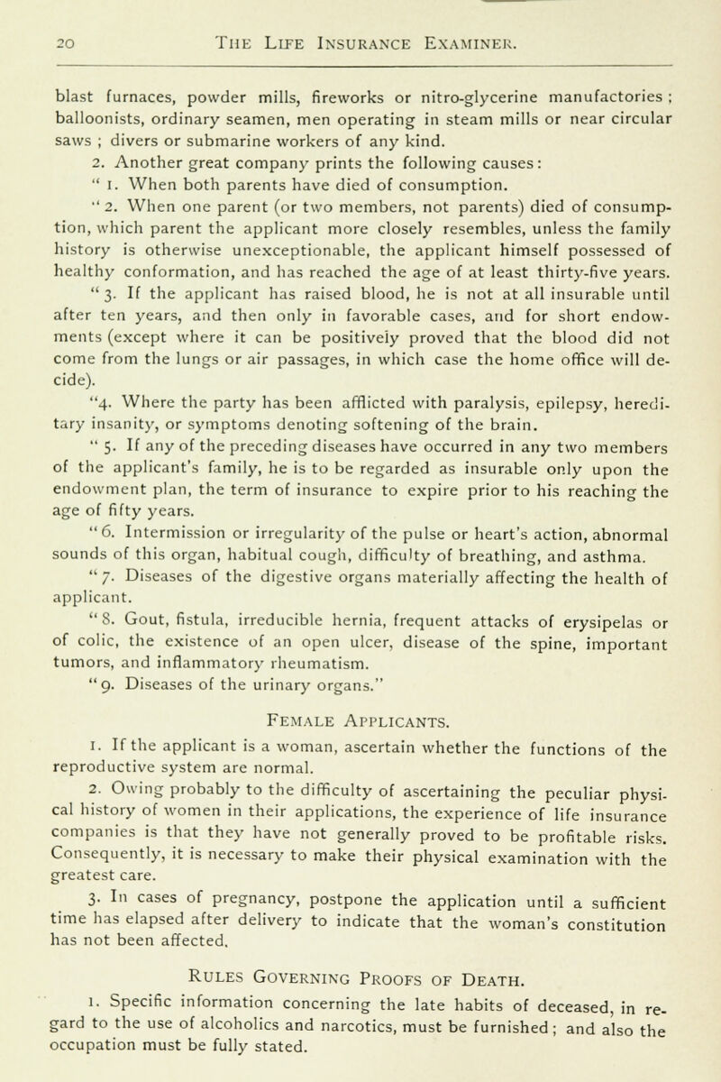 blast furnaces, powder mills, fireworks or nitro-glycerine manufactories ; balloonists, ordinary seamen, men operating in steam mills or near circular saws ; divers or submarine workers of any kind. 2. Another great company prints the following causes: i. When both parents have died of consumption. 2. When one parent (or two members, not parents) died of consump- tion, which parent the applicant more closely resembles, unless the family history is otherwise unexceptionable, the applicant himself possessed of healthy conformation, and has reached the age of at least thirty-five years. 3. If the applicant has raised blood, he is not at all insurable until after ten years, and then only in favorable cases, and for short endow- ments (except where it can be positively proved that the blood did not come from the lungs or air passages, in which case the home office will de- cide). 4. Where the party has been afflicted with paralysis, epilepsy, heredi- tary insanity, or symptoms denoting softening of the brain. 5. If any of the preceding diseases have occurred in any two members of the applicant's family, he is to be regarded as insurable only upon the endowment plan, the term of insurance to expire prior to his reaching the age of fifty years. 6. Intermission or irregularity of the pulse or heart's action, abnormal sounds of this organ, habitual cough, difficulty of breathing, and asthma. 7. Diseases of the digestive organs materially affecting the health of applicant. 8. Gout, fistula, irreducible hernia, frequent attacks of erysipelas or of colic, the existence of an open ulcer, disease of the spine, important tumors, and inflammatory rheumatism. 9. Diseases of the urinary organs. Female Applicants. 1. If the applicant is a woman, ascertain whether the functions of the reproductive system are normal. 2. Owing probably to the difficulty of ascertaining the peculiar physi- cal history of women in their applications, the experience of life insurance companies is that they have not generally proved to be profitable risks. Consequently, it is necessary to make their physical examination with the greatest care. 3. In cases of pregnancy, postpone the application until a sufficient time has elapsed after delivery to indicate that the woman's constitution has not been affected. Rules Governing Proofs of Death. 1. Specific information concerning the late habits of deceased, in re- gard to the use of alcoholics and narcotics, must be furnished ; and also the occupation must be fully stated.