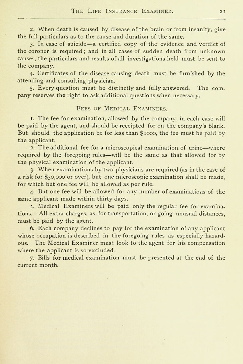 2. When death is caused by disease of the brain or from insanity, give the full particulars as to the cause and duration of the same. 3. In case of suicide—a certified copy of the evidence and verdict of the coroner is required ; and in all cases of sudden death from unknown causes, the particulars and results of all investigations held must be sent to the company. 4. Certificates of the disease causing death must be furnished by the attending and consulting physician. 5. Every question must be distinctly and fully answered. The com- pany reserves the right to ask additional questions when necessary. Fees of Medical Examiners. i. The fee for examination, allowed by the company, in each case will be paid by the agent, and should be receipted for on the company's blank. But should the application be for less than $1000, the fee must be paid by the applicant. 2. The additional fee for a microscopical examination of urine—where required by the foregoing rules—will be the same as that allowed for by ihe physical examination of the applicant. 3. When examinations by two physicians are required (as in the case of a risk for $30,000 or over), but one microscopic examination shall be made, for which but one fee will be allowed as per rule. 4. But one fee will be allowed for any number of examinations of the same applicant made within thirty days. 5. Medical Examiners will be paid only the regular fee for examina- tions. All extra charges, as for transportation, or going unusual distances, must be paid by the agent. 6. Each company declines to pay for the examination of any applicant whose occupation is described in the foregoing rules as especially hazard- ous. The Medical Examiner must look to the agent for his compensation where the applicant is so excluded 7. Bills for medical examination must be presented at the end of the current month.