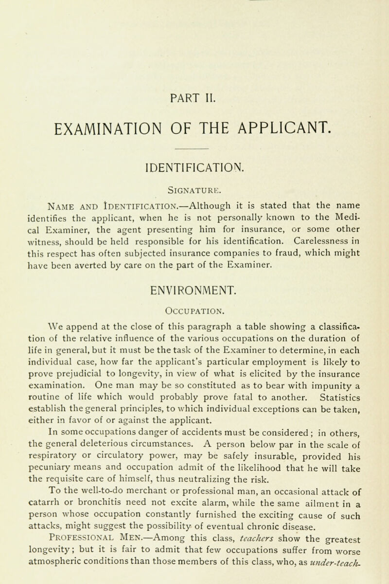 PART II. EXAMINATION OF THE APPLICANT. IDENTIFICATION. Signature. Name and Identification.—Although it is stated that the name identifies the applicant, when he is not personally known to the Medi- cal Examiner, the agent presenting him for insurance, or some other witness, should be held responsible for his identification. Carelessness in this respect has often subjected insurance companies to fraud, which might have been averted by care on the part of the Examiner. ENVIRONMENT. Occupation. We append at the close of this paragraph a table showing a classifica- tion of the relative influence of the various occupations on the duration of life in general, but it must be the task of the Examiner to determine, in each individual case, how far the applicant's particular employment is likely to prove prejudicial to longevity, in view of what is elicited by the insurance examination. One man may be so constituted as to bear with impunity a routine of life which would probably prove fatal to another. Statistics establish the general principles, to which individual exceptions can be taken, either in favor of or against the applicant. In some occupations danger of accidents must be considered ; in others, the general deleterious circumstances. A person below par in the scale of respiratorj' or circulatory power, may be safely insurable, provided his pecuniary means and occupation admit of the likelihood that he will take the requisite care of himself, thus neutralizing the risk. To the well-to-do merchant or professional man, an occasional attack of catarrh or bronchitis need not excite alarm, while the same ailment in a person whose occupation constantly furnished the exciting cause of such attacks, might suggest the possibility of eventual chronic disease. Professional Men.—Among this class, teachers show the greatest longevity; but it is fair to admit that few occupations suffer from worse atmospheric conditions than those members of this class, who, as utider-teacli-