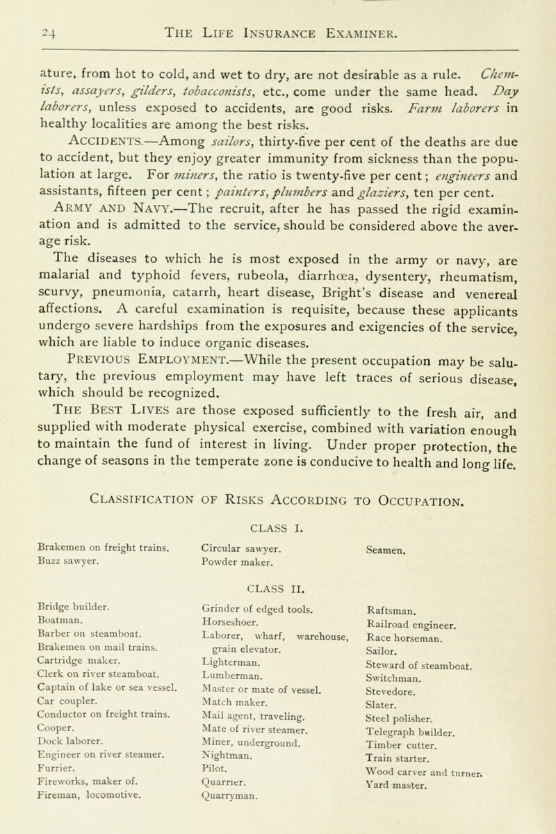 ature, from hot to cold, and wet to dry, are not desirable as a rule. Chem- ists, assaycrs, gilders, tobacconists, etc., come under the same head. Day laborers, unless exposed to accidents, are good risks. Farm laborers in healthy localities are among the best risks. ACCIDENTS.—Among sailors, thirty-five per cent of the deaths are due to accident, but they enjoy greater immunity from sickness than the popu- lation at large. For miners, the ratio is twenty-five per cent; engineers and assistants, fifteen per cent; painters, plumbers and glaziers, ten per cent. Army and Navy.—The recruit, after he has passed the rigid examin- ation and is admitted to the service, should be considered above the aver- age risk. The diseases to which he is most exposed in the army or navy, are malarial and typhoid fevers, rubeola, diarrhoea, dysentery, rheumatism, scurvy, pneumonia, catarrh, heart disease, Bright's disease and venereal affections. A careful examination is requisite, because these applicants undergo severe hardships from the exposures and exigencies of the service which are liable to induce organic diseases. Previous Employment.—While the present occupation may be salu- tary, the previous employment may have left traces of serious disease, which should be recognized. The Best Lives are those exposed sufficiently to the fresh air, and supplied with moderate physical exercise, combined with variation enough to maintain the fund of interest in living. Under proper protection, the change of seasons in the temperate zone is conducive to health and long life. Classification of Risks According to Occupation. Brakemen on freight trains. Buzz sawyer. CLASS I. Circular sawyer. Powder maker. Seamen. Bridge builder. Boatman. Barber on steamboat. Brakemen on mail trains. Cartridge maker. Clerk on river steamboat. Captain of lake or sea vessel. Car coupler. Conductor on freight trains. Cooper. Dock laborer. Engineer on river steamer. Furrier. Fireworks, maker of. Fireman, locomotive. CLASS II. Grinder of edged tools. Horseshoer. Laborer, wharf, warehouse, grain elevator. Lighterman. Lumberman. Master or mate of vessel. Match maker. Mail agent, traveling. Mate of river steamer. Miner, underground. Nightman. Pilot. Quarner. Ouarryman. Raftsman. Railroad engineer. Race horseman. Sailor. Steward of steamboat. Switchman. Stevedore. Slater. Steel polisher. Telegraph bmlder. Timber cutter. Train starter. Wood carver and turner. Yard master.