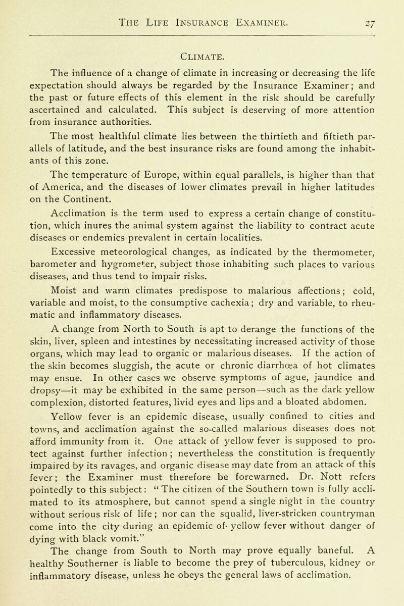 Climate. The influence of a change of climate in increasing or decreasing the life expectation should always be regarded by the Insurance Examiner; and the past or future effects of this element in the risk should be carefully ascertained and calculated. This subject is deserving of more attention from insurance authorities. The most healthful climate lies between the thirtieth and fiftieth par- allels of latitude, and the best insurance risks are found among the inhabit- ants of this zone. The temperature of Europe, within equal parallels, is higher than that of America, and the diseases of lower climates prevail in higher latitudes on the Continent. Acclimation is the term used to express a certain change of constitu- tion, which inures the animal system against the liability to contract acute diseases or endemics prevalent in certain localities. Excessive meteorological changes, as indicated by the thermometer, barometer and hygrometer, subject those inhabiting such places to various diseases, and thus tend to impair risks. Moist and warm climates predispose to malarious affections; cold, variable and moist, to the consumptive cachexia; dry and variable, to rheu- matic and inflammatory diseases. A change from North to South is apt to derange the functions of the skin, liver, spleen and intestines by necessitating increased activity of those organs, which may lead to organic or malarious diseases. If the action of the skin becomes sluggish, the acute or chronic diarrhoea of hot climates may ensue. In other cases we observe symptoms of ague, jaundice and dropsy—it may be exhibited in the same person—such as the dark yellow complexion, distorted features, livid eyes and lips and a bloated abdomen. Yellow fever is an epidemic disease, usually confined to cities and towns, and acclimation against the so-called malarious diseases does not afford immunity from it. One attack of yellow fever is supposed to pro- tect against further infection ; nevertheless the constitution is frequently impaired by its ravages, and organic disease may date from an attack of this fever; the Examiner must therefore be forewarned. Dr. Nott refers pointedly to this subject: The citizen of the Southern town is fully accli- mated to its atmosphere, but cannot spend a single night in the country without serious risk of life ; nor can the squalid, liver-stricken countryman come into the city during an epidemic of- yellow fever without danger of dying with black vomit. The change from South to North may prove equally baneful. A healthy Southerner is liable to become the prey of tuberculous, kidney or inflammatory disease, unless he obeys the general laws of acclimation.