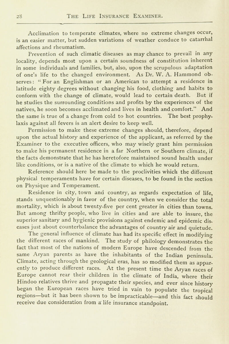 Acclimation to temperate climates, where no extreme changes occur, is an easier matter, but sudden variations of weather conduce to catarrhal affections and rheumatism. Prevention of such climatic diseases as may chance to prevail in any locality, depends most upon a certain soundness of constitution inherent in some individuals and families, but, also, upon the scrupulous adaptation of one's life to the changed environment. As Dr. W. A. Hammond ob- serves: For an Englishman or an American to attempt a residence in latitude eighty degrees without changing his food, clothing and habits to conform with the change of climate, would lead to certain death. But if he studies the surrounding conditions and profits by the experiences of the natives, he soon becomes acclimated and lives in health and comfort. And the same is true of a change from cold to hot countries. The best prophy- laxis against all fevers is an alert desire to keep well. Permission to make these extreme changes should, therefore, depend upon the actual history and experience of the applicant, as referred by the Examiner to the executive officers, who may wisely grant him permission to make his permanent residence in a far Northern or Southern climate, if the facts demonstrate that he has heretofore maintained sound health under like conditions, or is a native of the climate to which he would return. Reference should here be made to the proclivities which the different physical temperaments have for certain diseases, to be found in the section on Physique and Temperament. Residence in city, town and country, as regards expectation of life, stands unquestionably in favor of the country, when we consider the total mortality, which is about twenty-five per cent greater in cities than towns. But among thrifty people, who live in cities and are able to insure, the superior sanitary and hygienic provisions against endemic and epidemic dis- eases just about counterbalance the advantages of country air and quietude. The general influence of climate has had its specific effect in modifying the different races of mankind. The study of philology demonstrates the fact that most of the nations of modern Europe have descended from the same Aryan parents as have the inhabitants of the Indian peninsula. Climate, acting through the geological eras, has so modified them as appar- ently to produce different races. At the present time the Aryan races of Europe cannot rear their children in the climate of India, where their Hindoo relatives thrive and propagate their species, and ever since history began the European races have tried in vain to populate the tropical regions—but it has been shown to be impracticable—and this fact should receive due consideration from a' life insurance standpoint.