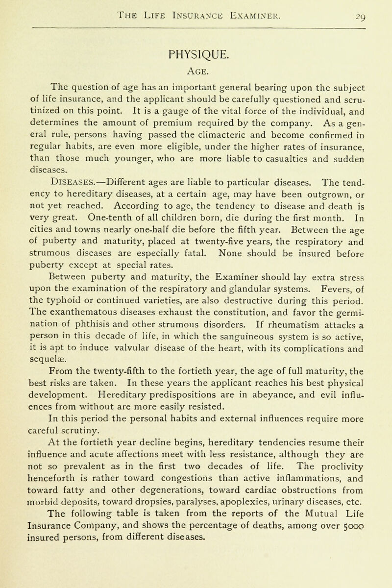PHYSIQUE. Age. The question of age has an important general bearing upon the subject of life insurance, and the applicant should be carefully questioned and scru- tinized on this point. It is a gauge of the vital force of the individual, and determines the amount of premium required by the company. As a gen- eral rule, persons having passed the climacteric and become confirmed in regular habits, are even more eligible, under the higher rates of insurance, than those much younger, who are more liable to casualties and sudden diseases. Diseases.—Different ages are liable to particular diseases. The tend- ency to hereditary diseases, at a certain age, may have been outgrown, or not yet reached. According to age, the tendency to disease and death is very great. One-tenth of all children born, die during the first month. In cities and towns nearly one-half die before the fifth year. Between the age of puberty and maturity, placed at twenty-five years, the respiratory and strumous diseases are especially fatal. None should be insured before puberty except at special rates. Between puberty and maturity, the Examiner should lay extra stress upon the examination of the respiratory and glandular systems. Fevers, of the typhoid or continued varieties, are also destructive during this period. The exanthematous diseases exhaust the constitution, and favor the germi- nation of phthisis and other strumous disorders. If rheumatism attacks a person in this decade of life, in which the sanguineous system is so active, it is apt to induce valvular disease of the heart, with its complications and sequelae. From the twenty-fifth to the fortieth year, the age of full maturity, the best risks are taken. In these years the applicant reaches his best physical development. Hereditary predispositions are in abeyance, and evil influ- ences from without are more easily resisted. In this period the personal habits and external influences require more careful scrutiny. At the fortieth year decline begins, hereditary tendencies resume their influence and acute affections meet with less resistance, although they are not so prevalent as in the first two decades of life. The proclivity henceforth is rather toward congestions than active inflammations, and toward fatty and other degenerations, toward cardiac obstructions from morbid deposits, toward dropsies, paralyses, apoplexies, urinary diseases, etc. The following table is taken from the reports of the Mutual Life Insurance Company, and shows the percentage of deaths, among over 5000 insured persons, from different diseases.